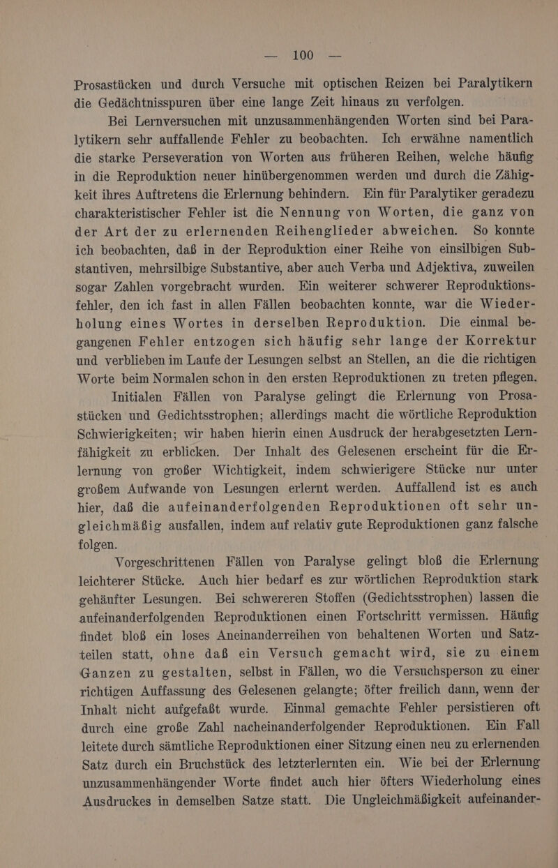 Prosastücken und durch Versuche mit optischen Reizen bei Paralytikern die Gedächtnisspuren über eine lange Zeit hinaus zu verfolgen. Bei Lernversuchen mit unzusammenhängenden Worten sind bei Para- lytikern sehr auffallende Fehler zu beobachten. Ich erwähne namentlich die starke Perseveration von Worten aus früheren Reihen, welche häufig in die Reproduktion neuer hinübergenommen werden und durch die Zähig- keit ihres Auftretens die Erlernung behindern. Ein für Paralytiker geradezu charakteristischer Fehler ist die Nennung von Worten, die ganz von der Art der zu erlernenden Reihenglieder abweichen. So Konnte ich beobachten, daß in der Reproduktion einer Reihe von einsilbigen Sub- stantiven, mehrsilbige Substantive, aber auch Verba und Adjektiva, zuweilen sogar Zahlen vorgebracht wurden. Ein weiterer schwerer Reproduktions- fehler, den ich fast in allen Fällen beobachten konnte, war die Wieder- holung eines Wortes in derselben Reproduktion. Die einmal be- gangenen Fehler entzogen sich häufig sehr lange der Korrektur und verblieben im Laufe der Lesungen selbst an Stellen, an die die richtigen Worte beim Normalen schon in den ersten Reproduktionen zu treten pflegen. Initialen Fällen von Paralyse gelingt die Erlernung von Prosa- stücken und Gedichtsstrophen; allerdings macht die wörtliche Reproduktion Schwierigkeiten; wir haben hierin einen Ausdruck der herabgesetzten Lern- fähigkeit zu erblicken. Der Inhalt des Gelesenen erscheint für die Er- lernung von großer Wichtigkeit, indem schwierigere Stücke nur unter großem Aufwande von Lesungen erlernt werden. Auffallend ist es auch hier, daß die aufeinanderfolgenden Reproduktionen oft sehr un- gleichmäßig ausfallen, indem auf relativ gute Reproduktionen ganz falsche folgen. | Vorgeschrittenen Fällen von Paralyse gelingt bloß die Erlernung leichterer Stücke. Auch hier bedarf es zur wörtlichen Reproduktion stark gehäufter Lesungen. Bei schwereren Stoffen (Gedichtsstrophen) lassen die aufeinanderfolgenden Reproduktionen einen Fortschritt vermissen. Häufig findet bloß ein loses Aneinanderreihen von behaltenen Worten und Satz- teilen statt, ohne daß ein Versuch gemacht wird, sie zu einem Ganzen zu gestalten, selbst in Fällen, wo die Versuchsperson zu einer richtigen Auffassung des Gelesenen gelangte; öfter freilich dann, wenn der Inhalt nicht aufgefaßt wurde. Einmal gemachte Fehler persistieren oft durch eine große Zahl nacheinanderfolgender Reproduktionen. Ein Fall leitete durch sämtliche Reproduktionen einer Sitzung einen neu zu erlernenden Satz durch ein Bruchstück des letzterlernten ein. Wie bei der Erlernung unzusammenhängender Worte findet auch hier öfters Wiederholung eines Ausdruckes in demselben Satze statt. Die Ungleichmäßigkeit aufeinander-