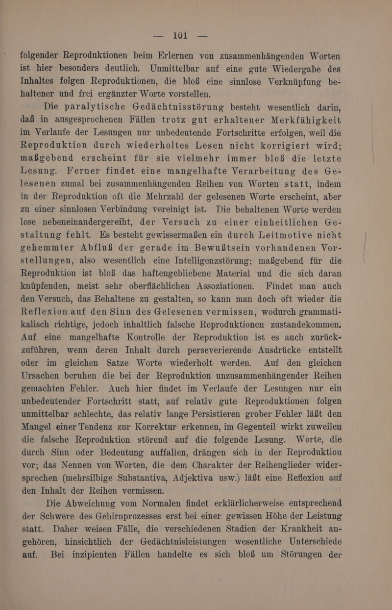 — WW — folgender Reproduktionen beim Erlernen von zusammenhängenden Worten ist hier besonders deutlich. Unmittelbar auf eine gute Wiedergabe des Inhaltes folgen Reproduktionen, die bloß eine sinnlose Verknüpfung be- haltener und frei ergänzter Worte vorstellen. Die paralytische Gedächtnisstörung besteht wesentlich darin, dab in ausgesprochenen Fällen trotz gut erhaltener Merkfähigkeit im Verlaufe der Lesungen nur unbedeutende Fortschritte erfolgen, weil die Reproduktion durch wiederholtes Lesen nicht korrigiert wird; maßgebend erscheint für sie vielmehr immer bloß die letzte Lesung. Ferner findet eine mangelhafte Verarbeitung des Ge- lesenen zumal bei zusammenhängenden Reihen von Worten statt, indem in der Reproduktion oft die Mehrzahl der gelesenen Worte erscheint, aber zu einer sinnlosen Verbindung vereinigt ist. Die behaltenen Worte werden lose nebeneinandergereiht, der Versuch zu einer einheitlichen Ge- staltung fehlt. Es besteht gewissermaßen ein durch Leitmotive nicht sehemmter Abfluß der gerade im Bewußtsein vorhandenen Vor- stellungen, also wesentlich eine Intelligenzstörung; maßgebend für die Reproduktion ist bloß das haftengebliebene Material und die sich daran knüpfenden, meist sehr oberflächlichen Assoziationen. Findet man auch den Versuch, das Behaltene zu gestalten, so kann man doch oft wieder die Reflexion auf den Sinn des Gelesenen vermissen, wodurch grammati- kalisch richtige, jedoch inhaltlich falsche Reproduktionen zustandekommen. Auf eine mangelhafte Kontrolle der Reproduktion ist es auch zurück- zuführen, wenn deren Inhalt durch perseverierende Ausdrücke entstellt oder im gleichen Satze Worte wiederholt werden. Auf den gleichen Ursachen beruhen die bei der Reproduktion unzusammenhängender Reihen gemachten Fehler. Auch hier findet im Verlaufe der Lesungen nur ein unbedeutender Fortschritt statt, auf relativ gute Reproduktionen folgen unmittelbar schlechte, das relativ lange Persistieren grober Fehler läßt den Mangel einer Tendenz zur Korrektur erkennen, im Gegenteil wirkt zuweilen die falsche Reproduktion störend auf die folgende Lesung. Worte, die durch Sinn oder Bedeutung auffallen, drängen sich in der Reproduktion vor; das Nennen von Worten, die dem Charakter der Reihenglieder wider- sprechen (mehrsilbige Substantiva, Adjektiva usw.) läßt eine Reflexion auf den Inhalt der Reihen vermissen. Die Abweichung vom Normalen findet erklärlicherweise entsprechend der Schwere des Gehirnprozesses erst bei einer gewissen Höhe der Leistung statt. Daher weisen Fälle, die verschiedenen Stadien der Krankheit an- gehören, hinsichtlich der Gedächtnisleistungen wesentliche Unterschiede auf. Bei inzipienten Fällen handelte es sich bloß um Störungen der