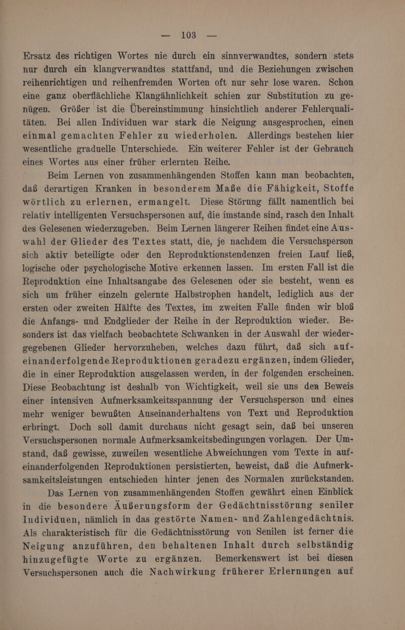 Ersatz des richtigen Wortes nie durch ein sinnverwandtes, sondern stets nur durch ein klangverwandtes stattfand, und die Beziehungen zwischen reihenrichtigen und reihenfremden Worten oft nur sehr lose waren. Schon eine ganz oberflächliche Klangähnlichkeit schien zur Substitution zu ge- nügen. Größer ist die Übereinstimmung hinsichtlich anderer Fehlergquali- täten. Bei allen Individuen war stark die Neigung ausgesprochen, einen einmal gemachten Fehler zu wiederholen. Allerdings bestehen hier wesentliche graduelle Unterschiede. Ein weiterer Fehler ist der Gebrauch eines Wortes aus einer früher erlernten Reihe. Beim Lernen von zusammenhängenden Stoffen kann man beobachten, daß derartigen Kranken in besonderem Maße die Fähigkeit, Stoffe wörtlich zu erlernen, ermangelt. Diese Störung fällt namentlich bei relativ intelligenten Versuchspersonen auf, die imstande sind, rasch den Inhalt des Gelesenen wiederzugeben. Beim Lernen längerer Reihen findet eine Aus- wahl der Glieder des Textes statt, die, je nachdem die Versuchsperson sich aktiv beteiligte oder den Reproduktionstendenzen freien Lauf ließ, logische oder psychologische Motive erkennen lassen. Im ersten Fall ist die Reproduktion eine Inhaltsangabe des Gelesenen oder sie besteht, wenn es sich um früher einzeln gelernte Halbstrophen handelt, lediglich aus der ersten oder zweiten Hälfte des Textes, im zweiten Falle finden wir bloß die Anfangs- und Endglieder der Reihe in der Reproduktion wieder. Be- sonders ist das vielfach beobachtete Schwanken in der Auswahl der wieder- gegebenen Glieder hervorzuheben, welches dazu führt, daß sich auf- einanderfolgende Reproduktionen geradezu ergänzen, indem Glieder, die in einer Reproduktion ausgelassen werden, in der folgenden erscheinen. Diese Beobachtung ist deshalb von Wichtigkeit, weil sie uns den Beweis einer intensiven Aufmerksamkeitsspannung der Versuchsperson und eines mehr weniger bewußten Auseinanderhaltens von Text und Reproduktion erbringt. Doch soll damit durchaus nicht gesagt sein, daß bei unseren Versuchspersonen normale Aufmerksamkeitsbedingungen vorlagen. Der Um- stand, daß gewisse, zuweilen wesentliche Abweichungen vom Texte in auf- einanderfolgenden Reproduktionen persistierten, beweist, daß die Aufmerk- samkeitsleistungen entschieden hinter jenen des Normalen zurückstanden. Das Lernen von zusammenhängenden Stoffen gewährt einen Einblick in die besondere Äußerungsform der Gedächtnisstörung seniler Individuen, nämlich in das gestörte Namen- und Zahlengedächtnis. Als charakteristisch für die Gedächtnisstörung von Senilen ist ferner die Neigung anzuführen, den behaltenen Inhalt durch selbständig hinzugefügte Worte zu ergänzen. Bemerkenswert ist bei diesen Versuchspersonen auch die Nachwirkung früherer Erlernungen auf