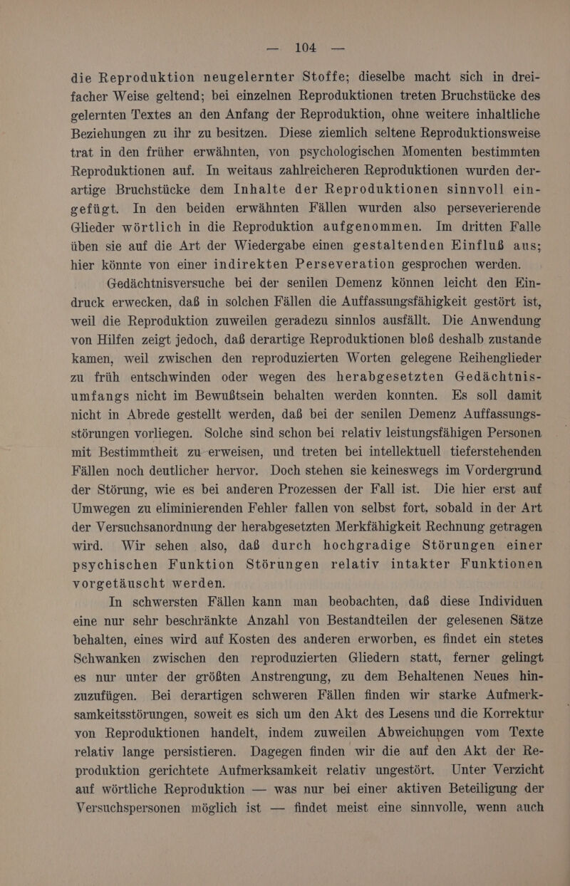 die Reproduktion neugelernter Stoffe; dieselbe macht sich in drei- facher Weise geltend; bei einzelnen Reproduktionen treten Bruchstücke des gelernten Textes an den Anfang der Reproduktion, ohne weitere inhaltliche Beziehungen zu ihr zu besitzen. Diese ziemlich seltene Reproduktionsweise trat in den früher erwähnten, von psychologischen Momenten bestimmten Reproduktionen auf. In weitaus zahlreicheren Reproduktionen wurden der- artige Bruchstücke dem Inhalte der Reproduktionen sinnvoll ein- sefügt. In den beiden erwähnten Fällen wurden also perseverierende Glieder wörtlich in die Reproduktion aufgenommen. Im dritten Falle üben sie auf die Art der Wiedergabe einen gestaltenden Einfluß aus; hier könnte von einer indirekten Perseveration gesprochen werden. @edächtnisversuche bei der senilen Demenz können leicht den Ein- druck erwecken, daß in solchen Fällen die Auffassungsfähigkeit gestört ist, weil die Reproduktion zuweilen geradezu sinnlos ausfällt. Die Anwendung von Hilfen zeigt jedoch, daß derartige Reproduktionen bloß deshalb zustande kamen, weil zwischen den reproduzierten Worten gelegene Reihenglieder zu früh entschwinden oder wegen des herabgesetzten Gedächtnis- umfangs nicht im Bewußtsein behalten werden konnten. Es soll damit nicht in Abrede gestellt werden, daß bei der senilen Demenz Auffassungs- störungen vorliegen. Solche sind schon bei relativ leistungsfähigen Personen mit Bestimmtheit zu-erweisen, und treten bei intellektuell tieferstehenden Fällen noch deutlicher hervor. Doch stehen sie keineswegs im Vordergrund der Störung, wie es bei anderen Prozessen der Fall ist. Die hier erst auf Umwegen zu eliminierenden Fehler fallen von selbst fort, sobald in der Art der Versuchsanordnung der herabgesetzten Merkfähigkeit Rechnung getragen wird. Wir sehen also, daß durch hochgradige Störungen einer psychischen Funktion Störungen relativ intakter Funktionen vorgetäuscht werden. In schwersten Fällen kann man beobachten, daß diese Individuen eine nur sehr beschränkte Anzahl von Bestandteilen der gelesenen Sätze behalten, eines wird auf Kosten des anderen erworben, es findet ein stetes Schwanken zwischen den reproduzierten Gliedern statt, ferner gelingt es nur unter der größten Anstrengung, zu dem Behaltenen Neues hin- zuzufügen. Bei derartigen schweren Fällen finden wir starke Aufmerk- samkeitsstörungen, soweit es sich um den Akt des Lesens und die Korrektur von Reproduktionen handelt, indem zuweilen Abweichungen vom Texte relativ lange persistieren. Dagegen finden wir die auf den Akt der Re- produktion gerichtete Aufmerksamkeit relativ ungestört. Unter Verzicht auf wörtliche Reproduktion — was nur bei einer aktiven Beteiligung der Versuchspersonen möglich ist — findet meist eine sinnvolle, wenn auch