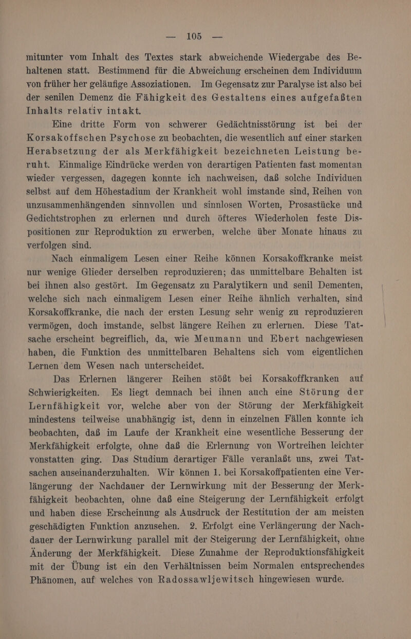mitunter vom Inhalt des Textes stark abweichende Wiedergabe des Be- haltenen statt. Bestimmend für die Abweichung erscheinen dem Individuum von früher her geläufige Assoziationen. Im Gegensatz zur Paralyse ist also bei der senilen Demenz die Fähigkeit des Gestaltens eines aufgefaßten Inhalts relativ intakt. Eine dritte Form von schwerer Gedächtnisstörung ist bei der Korsakoffschen Psychose zu beobachten, die wesentlich auf einer starken Herabsetzung der als Merkfähigkeit bezeichneten Leistung be- ruht. Einmalige Eindrücke werden von derartigen Patienten fast momentan wieder vergessen, dagegen konnte ich nachweisen, daß solche Individuen selbst auf dem Höhestadium der Krankheit wohl imstande sind, Reihen von unzusammenhängenden sinnvollen und sinnlosen Worten, Prosastücke und Gedichtstrophen zu erlernen und durch öÖfteres Wiederholen feste Dis- positionen zur Reproduktion zu erwerben, welche über Monate hinaus zu verfolgen sind. Nach einmaligem Lesen einer Reihe können Korsakofikranke meist nur wenige Glieder derselben reproduzieren; das unmittelbare Behalten ist bei ihnen also gestört. Im Gegensatz zu Paralytikern und senil Dementen, welche sich nach einmaligem Lesen einer Reihe ähnlich verhalten, sind Korsakoffkranke, die nach der ersten Lesung sehr wenig zu reproduzieren vermögen, doch imstande, selbst längere Reihen zu erlernen. Diese Tat- sache erscheint begreiflich, da, wie Meumann und Ebert nachgewiesen haben, die Funktion des unmittelbaren Behaltens sich vom eigentlichen Lernen dem Wesen nach unterscheidet. Das Erlernen längerer Reihen stößt bei Korsakoffkranken auf Schwierigkeiten. Es liegt demnach bei ihnen auch eine Störung der Lernfähigkeit vor, welche aber von der Störung der Merkfähigkeit mindestens teilweise unabhängig ist, denn in einzelnen Fällen konnte ich beobachten, daß im Laufe der Krankheit eine wesentliche Besserung der Merkfähigkeit erfolgte, ohne daß die Erlernung von Wortreihen leichter vonstatten ging. Das Studium derartiger Fälle veranlaßt uns, zwei Tat- sachen auseinanderzuhalten. Wir können 1. bei Korsakoffpatienten eine Ver- längerung der Nachdauer der Lernwirkung mit der Besserung der Merk- fähigkeit beobachten, ohne daß eine Steigerung der Lernfähigkeit erfolgt und haben diese Erscheinung als Ausdruck der Restitution der am meisten geschädigten Funktion anzusehen. 2. Erfolgt eine Verlängerung der Nach- dauer der Lernwirkung parallel mit der Steigerung der Lernfähigkeit, ohne Änderung der Merkfähigkeit. Diese Zunahme der Reproduktionsfähigkeit mit der Übung ist ein den Verhältnissen beim Normalen entsprechendes Phänomen, auf: welches von Radossawljewitsch hingewiesen wurde.