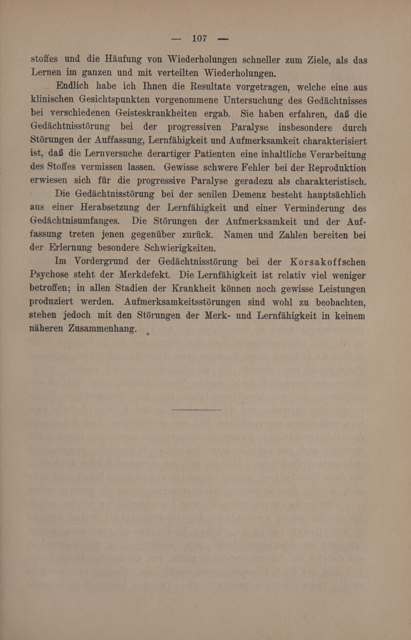 — 17 — ' stoffes und die Häufung von Wiederholungen schneller zum Ziele, als das Lernen im ganzen und mit verteilten Wiederholungen. Endlich habe ich Ihnen die Resultate vorgetragen, welche eine aus klinischen Gesichtspunkten vorgenommene Untersuchung des Gedächtnisses bei verschiedenen Geisteskrankheiten ergab. Sie haben erfahren, daß die Gedächtnisstörung bei der progressiven Paralyse insbesondere durch Störungen der Auffassung, Lernfähigkeit und Aufmerksamkeit charakterisiert ist, daß die Lernversuche derartiger Patienten eine inhaltliche Verarbeitung des Stoffes vermissen lassen. Gewisse schwere Fehler bei der Reproduktion erwiesen sich für die progressive Paralyse geradezu als charakteristisch. Die Gedächtnisstörung bei der senilen Demenz besteht hauptsächlich aus einer Herabsetzung der Lernfähigkeit und einer Verminderung des Gedächtnisumfanges. Die Störungen der Aufmerksamkeit und der Auf- fassung treten jenen gegenüber zurück. Namen und Zahlen bereiten bei der Erlernung besondere Schwierigkeiten. Im Vordergrund der Gedächtnisstörung bei der Korsakoffschen Psychose steht der Merkdefekt. Die Lernfähigkeit ist relativ viel weniger betroffen; in allen Stadien der Krankheit können noch gewisse Leistungen produziert werden. Aufmerksamkeitsstörungen sind wohl zu beobachten, stehen jedoch mit den Störungen der Merk- und Lernfähigkeit in keinem näheren Zusammenhang.