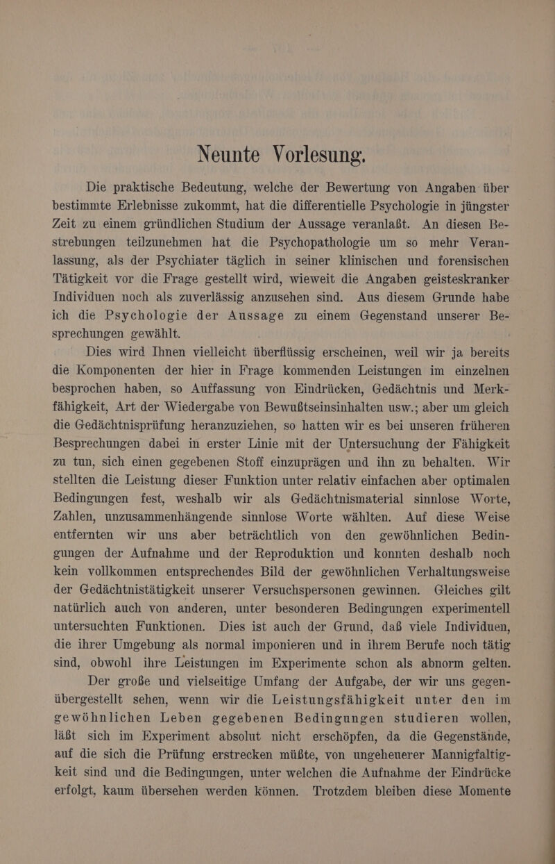 Neunte Vorlesung. Die praktische Bedeutung, welche der Bewertung von Angaben über bestimmte Erlebnisse zukommt, hat die differentielle Psychologie in jüngster Zeit zu einem gründlichen Studium der Aussage veranlaßt. An diesen Be- strebungen teilzunehmen hat die Psychopathologie um so mehr Veran- lassung, als der Psychiater täglich in seiner klinischen und forensischen Tätigkeit vor die Frage gestellt wird, wieweit die Angaben geisteskranker ich die Psychologie der Aussage zu einem Gegenstand unserer Be- sprechungen gewählt. Dies wird Ihnen vielleicht überflüssig erscheinen, weil wir ja bereits die Komponenten der hier in Frage kommenden Leistungen im einzelnen besprochen haben, so Auffassung von Eindrücken, Gedächtnis und Merk- fähigkeit, Art der Wiedergabe von Bewußtseinsinhalten usw.; aber um gleich die Gedächtnisprüfung heranzuziehen, so hatten wir es bei unseren früheren Besprechungen dabei im erster Linie mit der Untersuchung der Fähigkeit zu tun, sich einen gegebenen Stoff einzuprägen und ihn zu behalten. Wir stellten die Leistung dieser Funktion unter relativ einfachen aber optimalen Bedingungen fest, weshalb wir als Gedächtnismaterial sinnlose Worte, Zahlen, unzusammenhängende sinnlose Worte wählten. Auf diese Weise entfernten wir uns aber beträchtlich von den gewöhnlichen Bedin- gungen der Aufnahme und der Reproduktion und konnten deshalb noch kein vollkommen entsprechendes Bild der gewöhnlichen Verhaltungsweise der Gedächtnistätigkeit unserer Versuchspersonen gewinnen. Gleiches gilt natürlich auch von anderen, unter besonderen Bedingungen experimentell untersuchten Funktionen. Dies ist auch der Grund, daß viele Individuen, die ihrer Umgebung als normal imponieren und in ihrem Berufe noch tätig sind, obwohl ihre Leistungen im Experimente schon als abnorm gelten. Der große und vielseitige Umfang der Aufgabe, der wir uns gegen- übergestellt sehen, wenn wir die Leistungsfähigkeit unter den im gewöhnlichen Leben gegebenen Bedingungen studieren wollen, läßt sich im Experiment absolut nicht erschöpfen, da die Gegenstände, auf die sich die Prüfung erstrecken müßte, von ungeheuerer Mannigfaltig- keit sind und die Bedingungen, unter welchen die Aufnahme der Eindrücke erfolgt, kaum übersehen werden Können. Trotzdem bleiben diese Momente