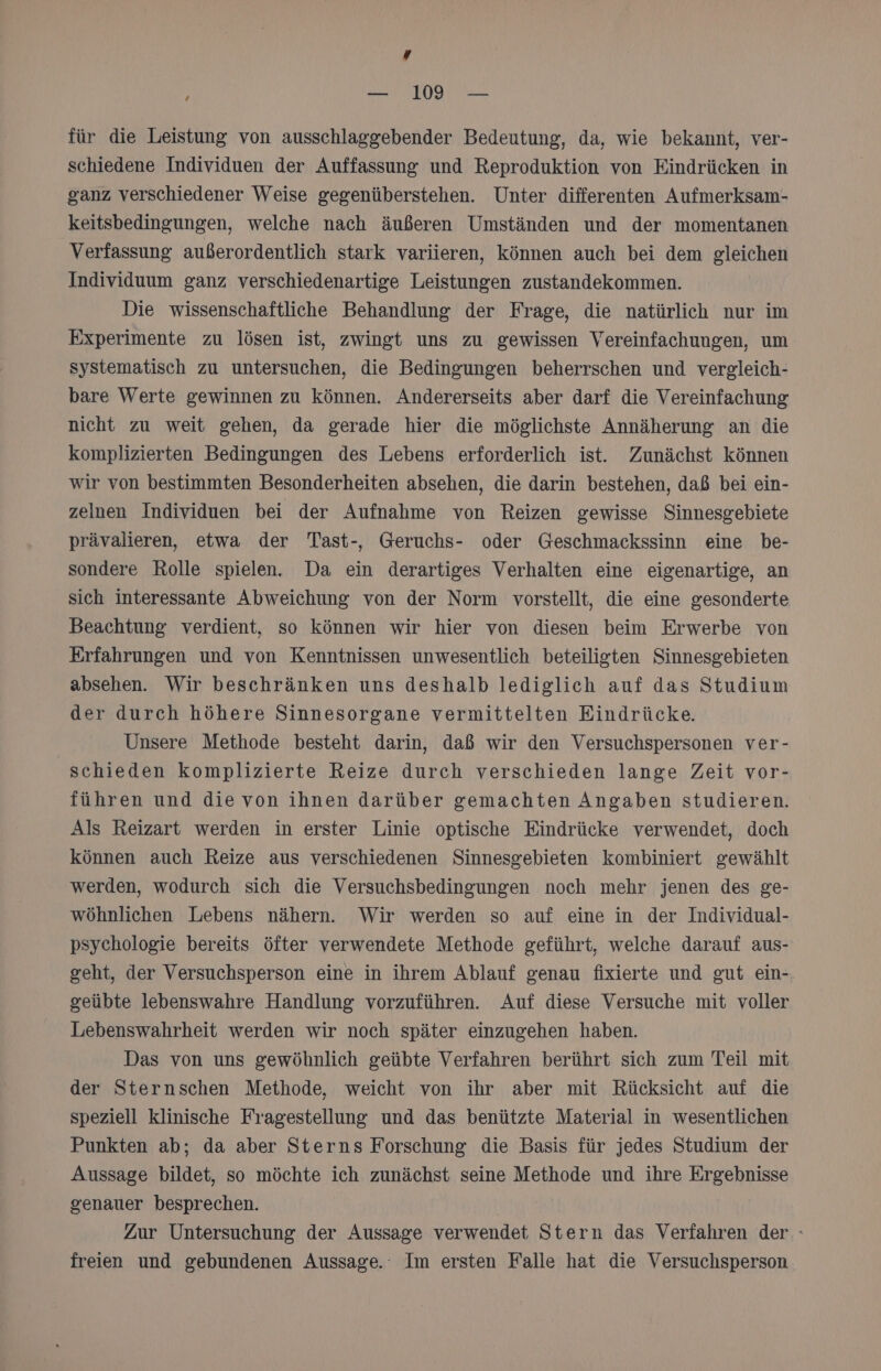 # ; — 109 — für die Leistung von ausschlaggebender Bedeutung, da, wie bekannt, ver- schiedene Individuen der Auffassung und Reproduktion von Eindrücken in ganz verschiedener Weise gegenüberstehen. Unter differenten Aufmerksam- keitsbedingungen, welche nach äußeren Umständen und der momentanen Verfassung außerordentlich stark variieren, können auch bei dem gleichen Individuum ganz verschiedenartige Leistungen zustandekommen. Die wissenschaftliche Behandlung der Frage, die natürlich nur im üxperimente zu lösen ist, zwingt uns zu gewissen Vereinfachungen, um systematisch zu untersuchen, die Bedingungen beherrschen und vergleich- bare Werte gewinnen zu können. Andererseits aber darf die Vereinfachung nicht zu weit gehen, da gerade hier die möglichste Annäherung an die komplizierten Bedingungen des Lebens erforderlich ist. Zunächst können wir von bestimmten Besonderheiten absehen, die darin bestehen, daß bei ein- zelnen Individuen bei der Aufnahme von Reizen gewisse Sinnesgebiete prävalieren, etwa der Tast-, Geruchs- oder Geschmackssinn eine be- sondere Rolle spielen. Da ein derartiges Verhalten eine eigenartige, an sich interessante Abweichung von der Norm vorstellt, die eine gesonderte Beachtung verdient, so können wir hier von diesen beim Erwerbe von Erfahrungen und von Kenntnissen unwesentlich beteiligten Sinnesgebieten absehen. Wir beschränken uns deshalb lediglich auf das Studium der durch höhere Sinnesorgane vermittelten Eindrücke. Unsere Methode besteht darin, daß wir den Versuchspersonen ver- schieden komplizierte Reize durch verschieden lange Zeit vor- führen und die von ihnen darüber gemachten Angaben studieren. Als Reizart werden in erster Linie optische Eindrücke verwendet, doch können auch Reize aus verschiedenen Sinnesgebieten kombiniert gewählt werden, wodurch sich die Versuchsbedingungen noch mehr jenen des ge- wöhnlichen Lebens nähern. Wir werden so auf eine in der Individual- psychologie bereits öfter verwendete Methode geführt, welche darauf aus- geht, der Versuchsperson eine in ihrem Ablauf genau fixierte und gut ein- geübte lebenswahre Handlung vorzuführen. Auf diese Versuche mit voller Lebenswahrheit werden wir noch später einzugehen haben. Das von uns gewöhnlich geübte Verfahren berührt sich zum Teil mit der Sternschen Methode, weicht von ihr aber mit Rücksicht auf die speziell klinische Fragestellung und das benützte Material in wesentlichen Punkten ab; da aber Sterns Forschung die Basis für jedes Studium der Aussage bildet, so möchte ich zunächst seine Methode und ihre Ergebnisse genauer besprechen. | Zur Untersuchung der Aussage verwendet Stern das Verfahren der freien und gebundenen Aussage. Im ersten Falle hat die Versuchsperson