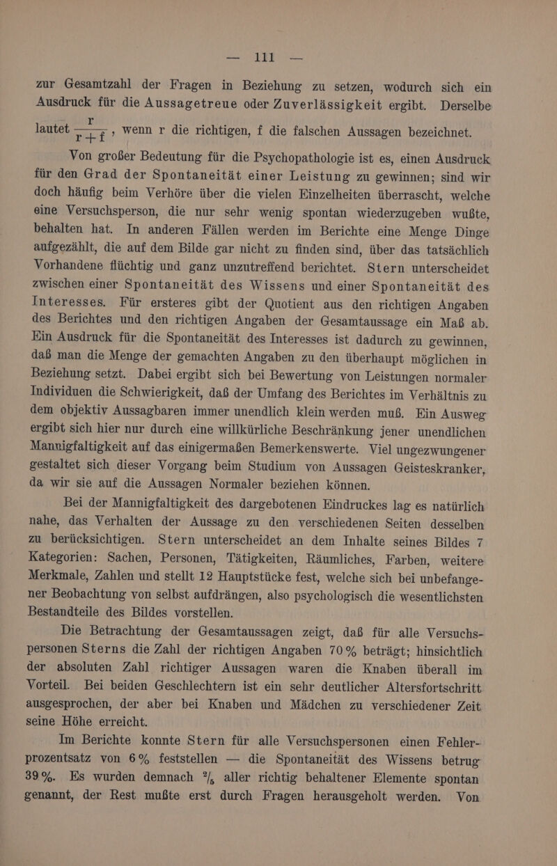 zur Gesamtzahl der Fragen in Beziehung zu setzen, wodurch sich ein Ausdruck für die Aussagetreue oder Zuverlässigkeit ergibt. Derselbe lautet En wenn r die richtigen, f die falschen Aussagen bezeichnet. Von großer Bedeutung für die Psychopathologie ist es, einen Ausdruck für den Grad der Spontaneität einer Leistung zu gewinnen; sind wir doch häufig beim Verhöre über die vielen Einzelheiten überrascht, welche eine Versuchsperson, die nur sehr wenig spontan wiederzugeben wußte, behalten hat. In anderen Fällen werden im Berichte eine Menge Dinge aufgezählt, die auf dem Bilde gar nicht zu finden sind, über das tatsächlich Vorhandene flüchtig und ganz unzutreffend berichtet. Stern unterscheidet zwischen einer Spontaneität des Wissens und einer Spontaneität des Interesses. Für ersteres gibt der Quotient aus den richtigen Angaben des Berichtes und den richtigen Angaben der Gesamtaussage ein Maß ab. Ein Ausdruck für die Spontaneität des Interesses ist dadurch zu gewinnen, daß man die Menge der gemachten Angaben zu den überhaupt möglichen in Beziehung setzt. Dabei ergibt sich bei Bewertung von Leistungen normaler Individuen die Schwierigkeit, daß der Umfang des Berichtes im Verhältnis zu dem objektiv Aussagbaren immer unendlich klein werden muß. Ein Ausweg ergibt sich hier nur durch eine willkürliche Beschränkung jener unendlichen Mamigfaltigkeit auf das einigermaßen Bemerkenswerte. Viel ungezwungener gestaltet sich dieser Vorgang beim Studium von Aussagen Geisteskranker, da wir sie auf die Aussagen Normaler beziehen können. Bei der Mannigfaltigkeit des dargebotenen Eindruckes lag es natürlich nahe, das Verhalten der Aussage zu den verschiedenen Seiten desselben zu berücksichtigen. Stern unterscheidet an dem Inhalte seines Bildes 7 Kategorien: Sachen, Personen, Tätigkeiten, Räumliches, Farben, weitere Merkmale, Zahlen und stellt 12 Hauptstücke fest, welche sich bei unbefange- ner Beobachtung von selbst aufdrängen, also psychologisch die wesentlichsten Bestandteile des Bildes vorstellen. Die Betrachtung der Gesamtaussagen zeigt, daß für alle Versuchs- personen Sterns die Zahl der richtigen Angaben 70% beträgt; hinsichtlich der absoluten Zahl richtiger Aussagen waren die Knaben überall im Vorteil. Bei beiden Geschlechtern ist ein sehr deutlicher Altersfortschritt ausgesprochen, der aber bei Knaben und Mädchen zu verschiedener Zeit seine Höhe erreicht. Im Berichte konnte Stern für alle Versuchspersonen einen Fehler- prozentsatz von 6% feststellen — die Spontaneität des Wissens betrug 33%. Es wurden demnach ?/, aller richtig behaltener Elemente spontan genannt, der Rest mußte erst durch Fragen herausgeholt werden. Von