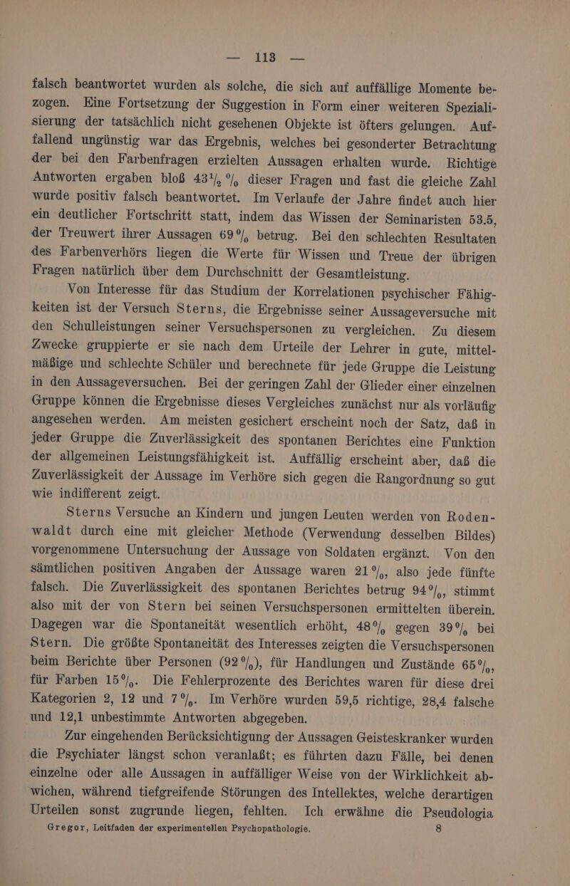 falsch beantwortet wurden als solche, die sich auf auffällige Momente be- zogen. Eine Fortsetzung der Suggestion in Form einer weiteren Speziali- sierung der tatsächlich nicht gesehenen Objekte ist öfters gelungen. Auf- fallend ungünstig war das Ergebnis, welches bei gesonderter Betrachtung der bei den Farbenfragen erzielten Aussagen erhalten wurde. Richtige Antworten ergaben bloß 43%/, °/, dieser Fragen und fast die gleiche Zahl wurde positiv falsch beantwortet. Im Verlaufe der Jahre findet auch hier ein deutlicher Fortschritt statt, indem das Wissen der Seminaristen 53.5, der Treuwert ihrer Aussagen 69°/, betrug. Bei den schlechten Resultaten des Farbenverhörs liegen die Werte für ‘Wissen und Treue der übrigen Fragen natürlich über dem Durchschnitt der Gesamtleistung. Von Interesse für das Studium der Korrelationen psychischer Fähig- keiten ist der Versuch Sterns, die Ergebnisse seiner Aussageversuche mit den Schulleistungen seiner Versuchspersonen zu vergleichen. Zu diesem Zwecke gruppierte er sie nach dem Urteile der Lehrer in gute, mittel- mäßige und schlechte Schüler und berechnete für jede Gruppe die Leistung in den Aussageversuchen. Bei der geringen Zahl der Glieder einer einzelnen Gruppe können die Ergebnisse dieses Vergleiches zunächst nur als vorläufig angesehen werden. Am meisten gesichert erscheint noch der Satz, daß in jeder Gruppe die Zuverlässigkeit des spontanen Berichtes eine Funktion der allgemeinen Leistungsfähigkeit ist. Auffällig erscheint aber, daß die Zuverlässigkeit der Aussage im Verhöre sich gegen die Rangordnung so gut wie indifferent zeigt. Sterns Versuche an Kindern und jungen Leuten werden von Roden- waldt durch eine mit gleicher Methode (Verwendung desselben Bildes) vorgenommene Untersuchung der Aussage von Soldaten ergänzt. Von den sämtlichen positiven Angaben der Aussage waren 21°/,, also jede fünfte falsch. Die Zuverlässigkeit des spontanen Berichtes betrug 94 °/,, Stimmt also mit der von Stern bei seinen Versuchspersonen ermittelten überein. Dagegen war die Spontaneität wesentlich erhöht, 48°, gegen 39 %/, bei Stern. Die größte Spontaneität des Interesses zeigten die Versuchspersonen beim Berichte über Personen (92 °/,), für Handlungen und Zustände 65°), für Farben 15°,. Die Fehlerprozente des Berichtes waren für diese drei Kategorien 2, 12 und 7°/,. Im Verhöre wurden 59,5 richtige, 28,4 falsche und 12,1 unbestimmte Antworten abgegeben. Zur eingehenden Berücksichtigung der Aussagen Geisteskranker wurden die Psychiater längst schon veranlaßt; es führten dazu Fälle, bei denen einzelne oder alle Aussagen in auffälliger Weise von der Wirklichkeit ab- wichen, während tiefgreifende Störungen des Intellektes, welche derartigen Urteilen sonst zugrunde liegen, fehlten. Ich erwähne die Pseudologia Gregor, Leitfaden der experimentellen Psychopathologie. 8