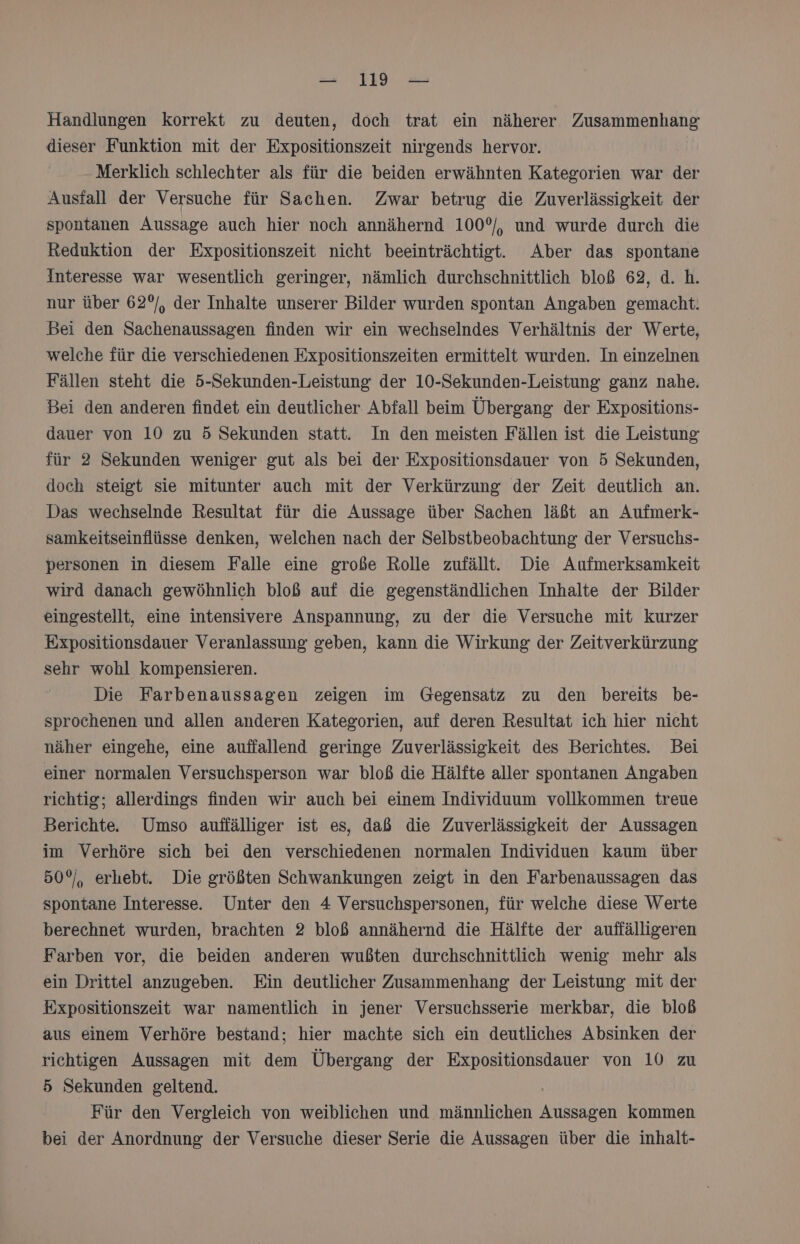 Handlungen korrekt zu deuten, doch trat ein näherer Zusammenhang dieser Funktion mit der Expositionszeit nirgends hervor. Merklich schlechter als für die beiden erwähnten Kategorien war der Ausfall der Versuche für Sachen. Zwar betrug die Zuverlässigkeit der spontanen Aussage auch hier noch annähernd 100°, und wurde durch die Reduktion der Expositionszeit nicht beeinträchtigt. Aber das spontane interesse war wesentlich geringer, nämlich durchschnittlich bloß 62, d. h. nur über 62°/, der Inhalte unserer Bilder wurden spontan Angaben gemacht. Bei den Sachenaussagen finden wir ein wechselndes Verhältnis der Werte, welche für die verschiedenen Expositionszeiten ermittelt wurden. In einzelnen Fällen steht die 5-Sekunden-Leistung der 10-Sekunden-Leistung ganz nahe. Bei den anderen findet ein deutlicher Abfall beim Übergang der Expositions- dauer von 10 zu 5 Sekunden statt. In den meisten Fällen ist die Leistung für 2 Sekunden weniger gut als bei der Expositionsdauer von 5 Sekunden, doch steigt sie mitunter auch mit der Verkürzung der Zeit deutlich an. Das wechselnde Resultat für die Aussage über Sachen läßt an Aufmerk- samkeitseinflüsse denken, welchen nach der Selbstbeobachtung der Versuchs- personen in diesem Falle eine große Rolle zufällt. Die Aufmerksamkeit wird danach gewöhnlich bloß auf die gegenständlichen Inhalte der Bilder eingestellt, eine intensivere Anspannung, zu der die Versuche mit kurzer Expositionsdauer Veranlassung geben, kann die Wirkung der Zeitverkürzung sehr wohl kompensieren. Die Farbenaussagen zeigen im Gegensatz zu den bereits be- sprochenen und allen anderen Kategorien, auf deren Resultat ich hier nicht näher eingehe, eine auffallend geringe Zuverlässigkeit des Berichtes. Bei einer normalen Versuchsperson war bloß die Hälfte aller spontanen Angaben richtig; allerdings finden wir auch bei einem Individuum vollkommen treue Berichte. Umso auffälliger ist es, daß die Zuverlässigkeit der Aussagen im Verhöre sich bei den verschiedenen normalen Individuen kaum über 50°, erhebt. Die größten Schwankungen zeigt in den Farbenaussagen das spontane Interesse. Unter den 4 Versuchspersonen, für welche diese Werte berechnet wurden, brachten 2 bloß annähernd die Hälfte der auffälligeren Farben vor, die beiden anderen wußten durchschnittlich wenig mehr als ein Drittel anzugeben. Ein deutlicher Zusammenhang der Leistung mit der Expositionszeit war namentlich in jener Versuchsserie merkbar, die bloß aus einem Verhöre bestand; hier machte sich ein deutliches Absinken der richtigen Aussagen mit dem Übergang der Expositionsdauer von 10 zu 5 Sekunden geltend. Für den Vergleich von weiblichen und männlichen kasen kommen bei der Anordnung der Versuche dieser Serie die Aussagen über die inhalt-