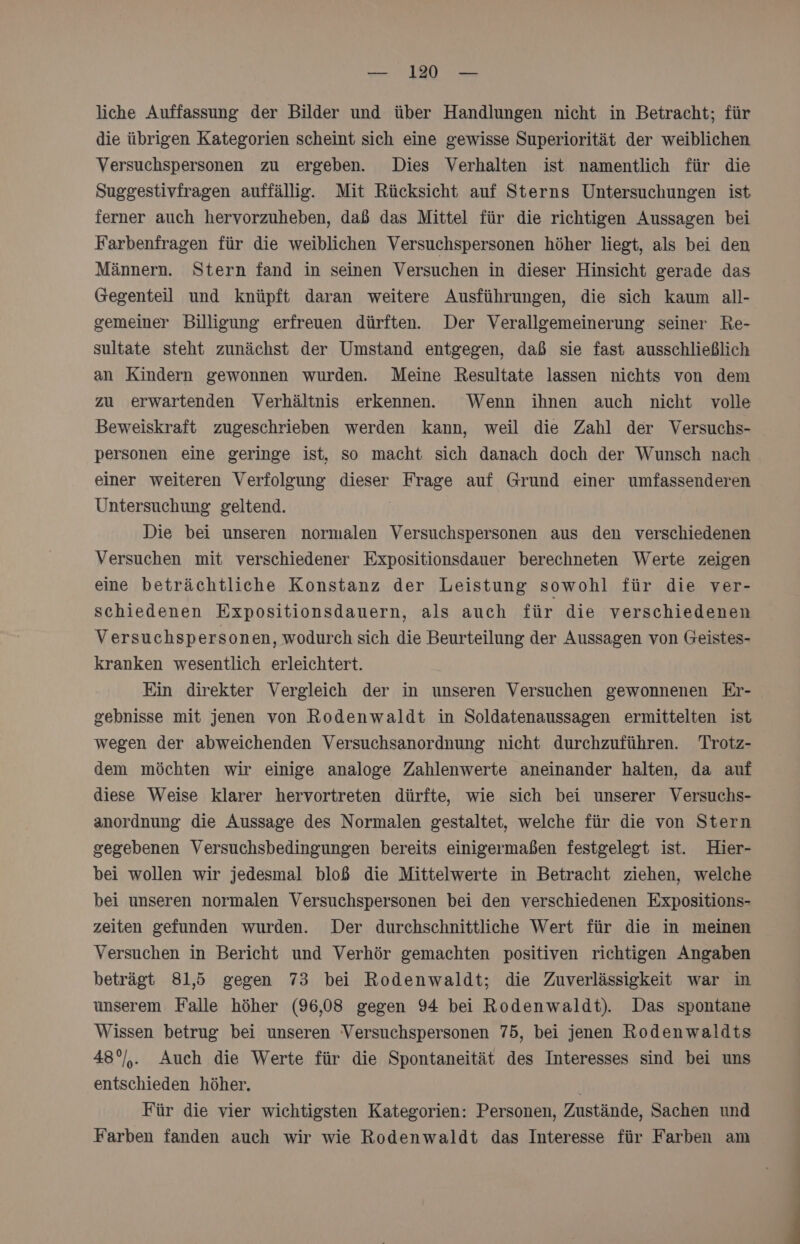 liche Auffassung der Bilder und über Handlungen nicht in Betracht; für die übrigen Kategorien scheint sich eine gewisse Superiorität der weiblichen Versuchspersonen zu ergeben. Dies Verhalten ist namentlich für die Suggestivfragen auffällig. Mit Rücksicht auf Sterns Untersuchungen ist ferner auch hervorzuheben, daß das Mittel für die richtigen Aussagen bei Farbenfragen für die weiblichen Versuchspersonen höher liegt, als bei den Männern. Stern fand in seinen Versuchen in dieser Hinsicht gerade das Gegenteil und knüpft daran weitere Ausführungen, die sich kaum all- gemeiner Billigung erfreuen dürften. Der Verallgemeinerung seiner Re- sultate steht zunächst der Umstand entgegen, daß sie fast ausschließlich an Kindern gewonnen wurden. Meine Resultate lassen nichts von dem zu erwartenden Verhältnis erkennen. Wenn ihnen auch nicht volle Beweiskraft zugeschrieben werden kann, weil die Zahl der Versuchs- personen eine geringe ist, so macht sich danach doch der Wunsch nach einer weiteren Verfolgung dieser Frage auf Grund einer umfassenderen Untersuchung geltend. | Die bei unseren normalen Versuchspersonen aus den verschiedenen Versuchen mit verschiedener Expositionsdauer berechneten Werte zeigen eine beträchtliche Konstanz der Leistung sowohl für die ver- schiedenen Expositionsdauern, als auch für die verschiedenen Versuchsp ersonen, wodurch sich die Beurteilung der Aussagen von Geistes- kranken wesentlich erleichtert. Ein direkter Vergleich der in unseren Versuchen gewonnenen Er- gebnisse mit jenen von Rodenwaldt in Soldatenaussagen ermittelten ist wegen der abweichenden Versuchsanordnung nicht durchzuführen. Trotz- dem möchten wir einige analoge Zahlenwerte aneinander halten, da auf diese Weise klarer hervortreten dürfte, wie sich bei unserer Versuchs- anordnung die Aussage des Normalen gestaltet, welche für die von Stern gegebenen Versuchsbedingungen bereits einigermaßen festgelegt ist. Hier- bei wollen wir jedesmal bloß die Mittelwerte in Betracht ziehen, welche bei unseren normalen Versuchspersonen bei den verschiedenen Expositions- zeiten gefunden wurden. Der durchschnittliche Wert für die in meinen Versuchen in Bericht und Verhör gemachten positiven richtigen Angaben beträgt 81,5 gegen 73 bei Rodenwaldt; die Zuverlässigkeit war in unserem Falle höher (96,08 gegen 94 bei Rodenwaldt). Das spontane Wissen betrug bei unseren Versuchspersonen 75, bei jenen Rodenwaldts 48°/,. Auch die Werte für die Spontaneität des Interesses sind bei uns entschieden höher. | Für die vier wichtigsten Kategorien: Personen, Zustände, Sachen und Farben fanden auch wir wie Rodenwaldt das Interesse für Farben am