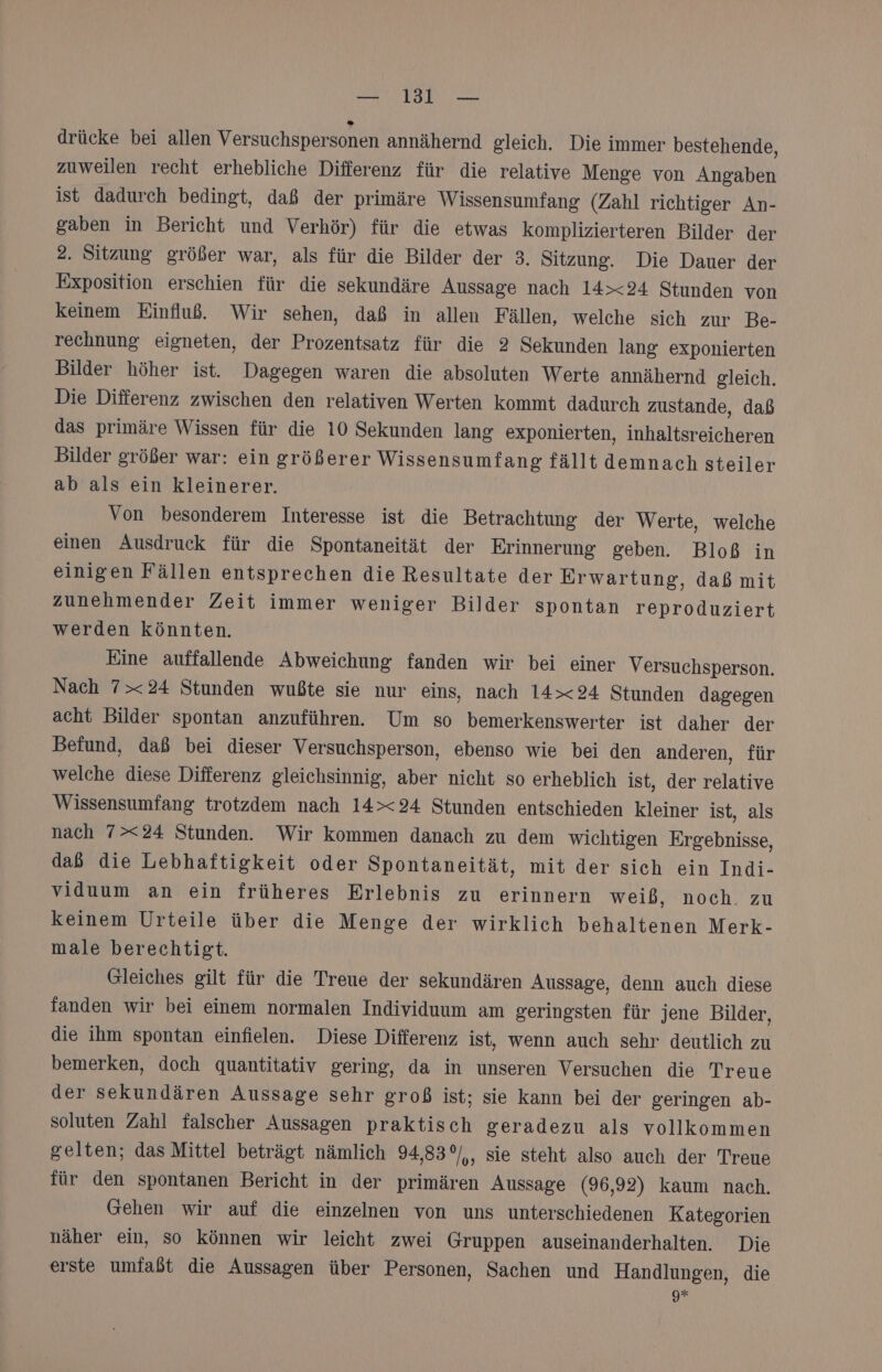 drücke bei allen Versuchspersonen annähernd gleich. Die immer bestehende, zuweilen recht erhebliche Differenz für die relative Menge von Angaben ist dadurch bedingt, daß der primäre Wissensumfang (Zahl richtiger An- gaben in Bericht und Verhör) für die etwas komplizierteren Bilder der 2. Sitzung größer war, als für die Bilder der 3. Sitzung. Die Dauer der Exposition erschien für die sekundäre Aussage nach 14&gt;&lt;24 Stunden von keinem Einfluß. Wir sehen, daß in allen Fällen, welche sich zur Be- rechnung eigneten, der Prozentsatz für die 2 Sekunden lang exponierten Bilder höher ist. Dagegen waren die absoluten Werte annähernd gleich. Die Difierenz zwischen den relativen Werten kommt dadurch zustande, daß das primäre Wissen für die 10 Sekunden lang exponierten, inhaltsreicheren Bilder größer war: ein größerer Wissensumfang fällt demnach steiler ab als ein kleinerer. Von besonderem Interesse ist die Betrachtung der Werte, welche einen Ausdruck für die Spontaneität der Erinnerung geben. Bloß in einigen Fällen entsprechen die Resultate der Erwartung, daß mit zunehmender Zeit immer weniger Bilder spontan reproduziert werden könnten. Eine auffallende Abweichung fanden wir bei einer Versuchsperson. Nach 7&gt;&lt;24 Stunden wußte sie nur eins, nach 14&gt;&lt;24 Stunden dagegen acht Bilder spontan anzuführen. Um so bemerkenswerter ist daher der Befund, daß bei dieser Versuchsperson, ebenso wie bei den anderen, für welche diese Differenz gleichsinnig, aber nicht so erheblich ist, der relative Wissensumfang trotzdem nach 14&gt;&lt;24 Stunden entschieden kleiner ist, als nach 7&gt;&lt;24 Stunden. Wir kommen danach zu dem wichtigen Ergebnisse, daß die Lebhaftigkeit oder Spontaneität, mit der sich ein Indi- viduum an ein früheres Erlebnis zu erinnern weiß, noch. zu keinem Urteile über die Menge der wirklich behaltenen Merk- male berechtigt. Gleiches gilt für die Treue der sekundären Aussage, denn auch diese fanden wir bei einem normalen Individuum am geringsten für jene Bilder, die ihm spontan einfielen. Diese Differenz ist, wenn auch sehr deutlich zu bemerken, doch quantitativ gering, da in unseren Versuchen die Treue der sekundären Aussage sehr groß ist; sie kann bei der geringen ab- soluten Zahl falscher Aussagen praktisch geradezu als vollkommen gelten; das Mittel beträgt nämlich 94,83°/,, sie steht also auch der Treue für den spontanen Bericht in der primären Aussage (96,92) kaum nach. Gehen wir auf die einzelnen von uns unterschiedenen Kategorien näher ein, so können wir leicht zwei Gruppen auseinanderhalten. Die erste umfaßt die Aussagen über Personen, Sachen und Handlungen, die g*