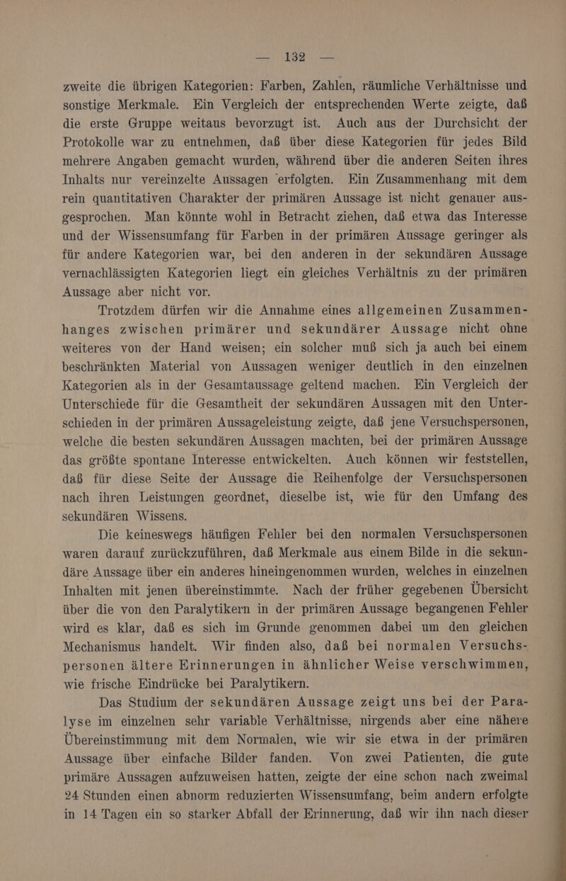 zweite die übrigen Kategorien: Farben, Zahlen, räumliche Verhältnisse und sonstige Merkmale. Ein Vergleich der entsprechenden Werte zeigte, daß die erste Gruppe weitaus bevorzugt ist. Auch aus der Durchsicht der Protokolle war zu entnehmen, daß über diese Kategorien für jedes Bild mehrere Angaben gemacht wurden, während über die anderen Seiten ihres Inhalts nur vereinzelte Aussagen erfolgten. Ein Zusammenhang mit dem rein quantitativen Charakter der primären Aussage ist nicht genauer aus- gesprochen. Man könnte wohl in Betracht ziehen, daß etwa das Interesse und der Wissensumfang für Farben in der primären Aussage geringer als für andere Kategorien war, bei den anderen in der sekundären Aussage vernachlässigten Kategorien liegt ein gleiches Verhältnis zu der primären Aussage aber nicht vor. | Trotzdem dürfen wir die Annahme eines allgemeinen Zusammen- hanges zwischen primärer und sekundärer Aussage nicht ohne weiteres von der Hand weisen; ein solcher muß sich ja auch bei einem beschränkten Material von Aussagen weniger deutlich in den einzelnen Kategorien als in der Gesamtaussage geltend machen. Ein Vergleich der Unterschiede für die Gesamtheit der sekundären Aussagen mit den Unter- schieden in der primären Aussageleistung zeigte, daß jene Versuchspersonen, welche die besten sekundären Aussagen machten, bei der primären Aussage das größte spontane Interesse entwickelten. Auch können wir feststellen, daß für diese Seite der Aussage die Reihenfolge der Versuchspersonen nach ihren Leistungen geordnet, dieselbe ist, wie für den Umfang des sekundären Wissens. Die keineswegs häufigen Fehler bei den normalen Versuchspersonen waren darauf zurückzuführen, daß Merkmale aus einem Bilde in die sekun- däre Aussage über ein anderes hineingenommen wurden, welches in einzelnen Inhalten mit jenen übereinstimmte. Nach der früher gegebenen Übersicht über die von den Paralytikern in der primären Aussage begangenen Fehler wird es klar, daß es sich im Grunde genommen dabei um den gleichen Mechanismus handelt. Wir finden also, daß bei normalen Versuchs- personen ältere Erinnerungen in ähnlicher Weise verschwimmen, wie frische Eindrücke bei Paralytikern. Das Studium der sekundären Aussage zeigt uns bei der Para- lyse im einzelnen sehr variable Verhältnisse, nirgends aber eine nähere Übereinstimmung mit dem Normalen, wie wir sie etwa in der primären Aussage über einfache Bilder fanden. Von zwei Patienten, die gute primäre Aussagen aufzuweisen hatten, zeigte der eine schon nach zweimal 24 Stunden einen abnorm reduzierten Wissensumfang, beim andern erfolgte in 14 Tagen ein so starker Abfall der Erinnerung, daß wir ihn nach dieser