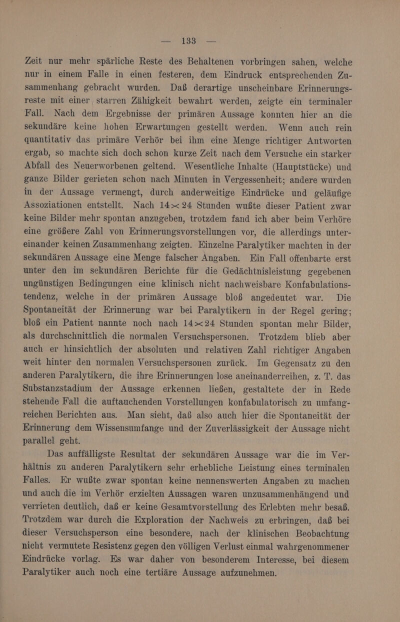 — 13 — Zeit nur mehr spärliche Reste des Behaltenen vorbringen sahen, welche nur in einem Falle in einen festeren, dem Eindruck entsprechenden Zu- sammenhang gebracht wurden. Daß derartige unscheinbare Erinnerungs- reste mit einer starren Zähigkeit bewahrt werden, zeigte ein terminaler Fall. Nach dem Ergebnisse der primären Aussage konnten hier an die sekundäre keine hohen Erwartungen gestellt werden. Wenn auch rein quantitativ das primäre Verhör bei ihm eine Menge richtiger Antworten ergab, so machte sich doch schon kurze Zeit nach dem Versuche ein starker Abfall des Neuerworbenen geltend. Wesentliche Inhalte (Hauptstücke) und ganze Bilder gerieten schon nach Minuten in Vergessenheit; andere wurden in der Aussage vermengt, durch anderweitige Eindrücke und geläufige Assoziationen entstellt. Nach 14&gt;&lt; 24 Stunden wußte dieser Patient zwar keine Bilder mehr spontan anzugeben, trotzdem fand ich aber beim Verhöre eine größere Zahl von Erinnerungsvorstellungen vor, die allerdings unter- einander keinen Zusammenhang zeigten. Einzelne Paralytiker machten in der sekundären Aussage eine Menge falscher Angaben. Ein Fall offenbarte erst unter den im sekundären Berichte für die Gedächtnisleistung gegebenen ungünstigen Bedingungen eine klinisch nicht nachweisbare Konfabulations- tendenz, welche in der primären Aussage bloß angedeutet war. Die Spontaneität der Erinnerung war bei Paralytikern in der Regel gering; bloß ein Patient nannte noch nach 14&gt;&lt;24 Stunden spontan mehr Bilder, als durchschnittlich die normalen Versuchspersonen. Trotzdem blieb aber auch er hinsichtlich der absoluten und relativen Zahl richtiger Angaben weit hinter den normalen Versuchspersonen zurück. Im Gegensatz zu den anderen Paralytikern, die ihre Erinnerungen lose aneinanderreihen, z. T. das Substanzstadium der Aussage erkennen ließen, gestaltete der in Rede stehende Fall die auftauchenden Vorstellungen konfabulatorisch zu umfang- reichen Berichten aus. Man sieht, daß also auch hier die Spontaneität der Erinnerung dem Wissensumfange und der Zuverlässigkeit der Aussage nicht parallel geht. Das auffälligste Resultat der sekundären Aussage war die im Ver- hältnis zu anderen Paralytikern sehr erhebliche Leistung eines terminalen Falles. Er wußte zwar spontan keine nennenswerten Angaben zu machen und auch die im Verhör erzielten Aussagen waren unzusammenhängend und verrieten deutlich, daß er keine Gesamtvorstellung des Erlebten mehr besaß. Trotzdem war durch die Exploration der Nachweis zu erbringen, daß bei dieser Versuchsperson eine besondere, nach der klinischen Beobachtung nicht vermutete Resistenz gegen den völligen Verlust einmal wahrgenommener Eindrücke vorlag. Es war daher von besonderem Interesse, bei diesem Paralytiker auch noch eine tertiäre Aussage aufzunehmen.