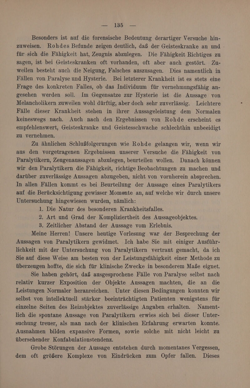 Besonders ist auf die forensische Bedeutung derartiger Versuche hin- zuweisen. Rohdes Befunde zeigen deutlich, daß der Geisteskranke an und für-sich die Fähigkeit hat, Zeugnis abzulegen. Die Fähigkeit Richtiges zu sagen, ist bei Geisteskranken oft vorhanden, oft aber auch gestört. Zu- weilen besteht auch die Neigung, Falsches auszusagen. Dies namentlich in Fällen von Paralyse und Hysterie. Bei letzterer Krankheit ist es stets eine Frage des konkreten Falles, ob das Individuum für vernehmungsfähig an- gesehen werden soll. Im Gegensatze zur Hysterie ist die Aussage von Melancholikern zuweilen wohl dürftig, aber doch sehr zuverlässig. Leichtere Fälle dieser Krankheit stehen in ihrer Aussageleistung dem Normalen keineswegs nach. Auch nach den Ergebnissen von Rohde erscheint es empfehlenswert, Geisteskranke und Geistesschwache schlechthin unbeeidigt zu vernehmen. Zu ähnlichen Schlußfolgerungen wie Rohde gelangen wir, wenn wir aus den vorgetragenen Ergebnissen unserer Versuche die Fähigkeit von Paralytikern, Zeugenaussagen abzulegen, beurteilen wollen. Danach können wir den Paralytikern die Fähigkeit, richtige Beobachtungen zu machen und darüber zuverlässige Aussagen abzugeben, nicht von vornherein absprechen. In allen Fällen kommt es bei Beurteilung der Aussage eines Paralytikers auf die Berücksichtigung gewisser Momente an, auf welche wir durch unsere Untersuchung hingewiesen wurden, nämlich: 1. Die Natur des besonderen Krankheitsfalles. 2. Art und Grad der Kompliziertheit des Aussageobjektes. 3. Zeitlicher Abstand der Aussage vom Erlebnis. Meine Herren! Unsere heutige Vorlesung war der Besprechung der Aussagen von Paralytikern gewidmet. Ich habe Sie mit einiger Ausführ- lichkeit mit der Untersuchung von Paralytikern vertraut gemacht, da ich Sie auf diese Weise am besten von der Leistungsfähigkeit einer Methode zu überzeugen hoffte, die sich für klinische Zwecke in besonderem Maße eignet. Sie haben gehört, daß ausgesprochene Fälle von Paralyse selbst nach relativ kurzer Exposition der Objekte Aussagen machten, die an die Leistungen Normaler heranreichen. Unter diesen Bedingungen konnten wir selbst von intellektuell stärker beeinträchtigten Patienten wenigstens für einzelne Seiten des Reizobjektes zuverlässige Angaben erhalten. Nament- lich die spontane Aussage von Paralytikern erwies sich bei dieser Unter- suchung treuer, als man nach der klinischen Erfahrung erwarten Konnte. Ausnahmen bilden expansive Formen, sowie solche mit nicht leicht zu übersehender Konfabulationstendenz. Grobe Störungen der Aussage entstehen durch momentanes Vergessen, dem oft größere Komplexe von Eindrücken zum Opfer fallen. Dieses