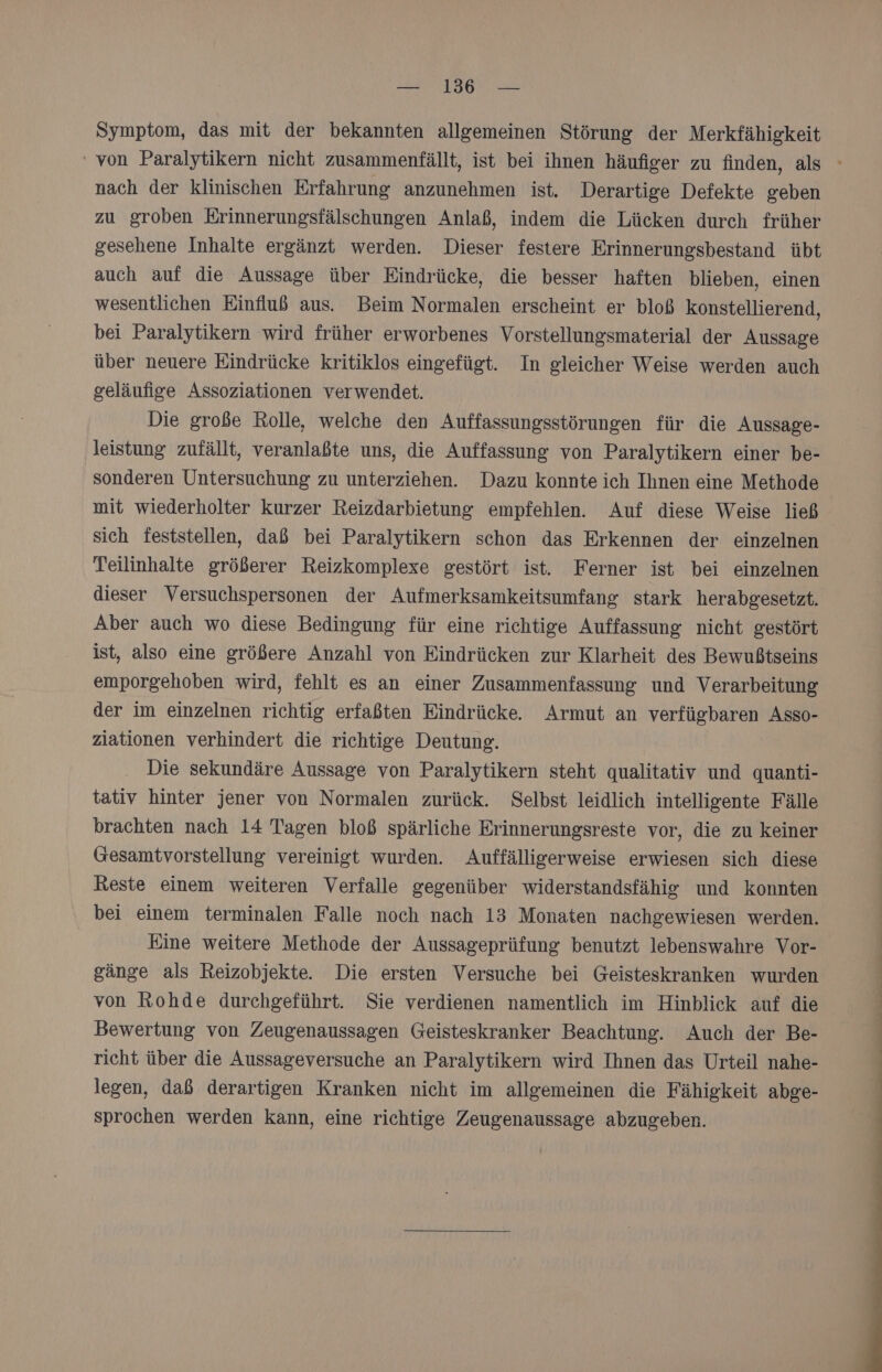 Symptom, das mit der bekannten allgemeinen Störung der Merkfähigkeit nach der klinischen Erfahrung anzunehmen ist. Derartige Defekte geben zu groben Erinnerungsfälschungen Anlaß, indem die Lücken durch früher gesehene Inhalte ergänzt werden. Dieser festere Erinnerungsbestand übt auch auf die Aussage über Eindrücke, die besser haften blieben, einen wesentlichen Einfluß aus. Beim Normalen erscheint er bloß konstellierend, bei Paralytikern wird früher erworbenes Vorstellungsmaterial der Aussage über neuere Eindrücke kritiklos eingefügt. In gleicher Weise werden auch geläufige Assoziationen verwendet. Die große Rolle, welche den Auffassungsstörungen für die Aussage- leistung zufällt, veranlaßte uns, die Auffassung von Paralytikern einer be- sonderen Untersuchung zu unterziehen. Dazu konnte ich Ihnen eine Methode mit wiederholter kurzer Reizdarbietung empfehlen. Auf diese Weise ließ sich feststellen, daß bei Paralytikern schon das Erkennen der einzelnen Teilinhalte größerer Reizkomplexe gestört ist. Ferner ist bei einzelnen dieser Versuchspersonen der Aufmerksamkeitsumfang stark herabgesetzt. Aber auch wo diese Bedingung für eine richtige Auffassung nicht gestört ist, also eine größere Anzahl von Eindrücken zur Klarheit des Bewußtseins emporgehoben wird, fehlt es an einer Zusammenfassung und Verarbeitung der im einzelnen richtig erfaßten Eindrücke Armut an verfügbaren Asso- ziationen verhindert die richtige Deutung. Die sekundäre Aussage von Paralytikern steht qualitativ und quanti- tativ hinter jener von Normalen zurück. Selbst leidlich intelligente Fälle brachten nach 14 Tagen bloß spärliche Erinnerungsreste vor, die zu keiner Gesamtvorstellung vereinigt wurden. Auffälligerweise erwiesen sich diese Reste einem weiteren Verfalle gegenüber widerstandsfähig und konnten bei einem terminalen Falle noch nach 13 Monaten nachgewiesen werden. Eine weitere Methode der Aussageprüfung benutzt lebenswahre Vor- gänge als Reizobjekte. Die ersten Versuche bei Geisteskranken wurden von Rohde durchgeführt. Sie verdienen namentlich im Hinblick auf die Bewertung von Zeugenaussagen Geisteskranker Beachtung. Auch der Be- richt über die Aussageversuche an Paralytikern wird Ihnen das Urteil nahe- legen, daß derartigen Kranken nicht im allgemeinen die Fähigkeit abge- sprochen werden kann, eine richtige Zeugenaussage abzugeben.