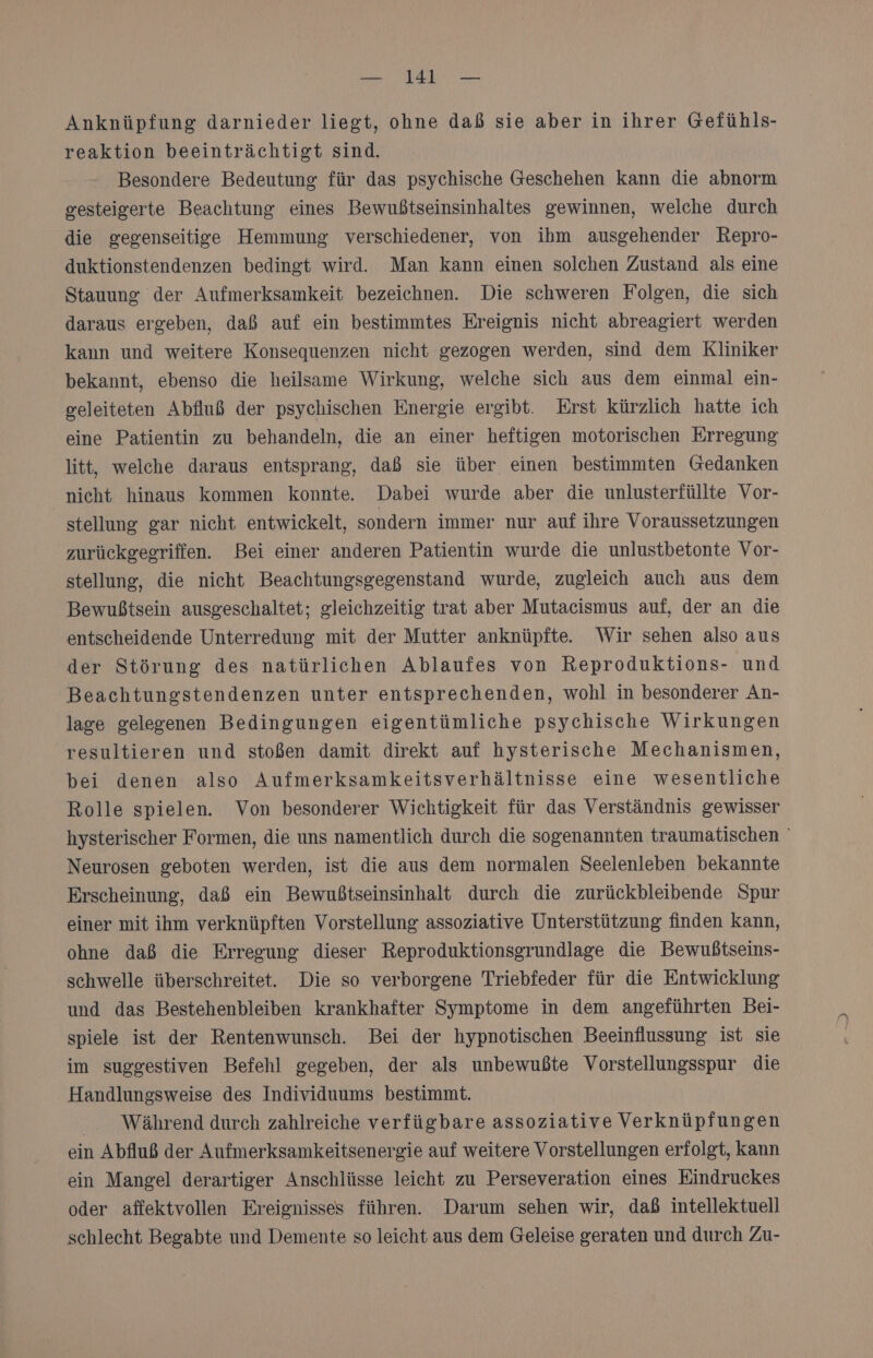 Anknüpfung darnieder liegt, ohne daß sie aber in ihrer Gefühls- reaktion beeinträchtigt sind. Besondere Bedeutung für das psychische Geschehen kann die abnorm gesteigerte Beachtung eines Bewußtseinsinhaltes gewinnen, welche durch die gegenseitige Hemmung verschiedener, von ihm ausgehender Repro- duktionstendenzen bedingt wird. Man kann einen solchen Zustand als eine Stauung der Aufmerksamkeit bezeichnen. Die schweren Folgen, die sich daraus ergeben, daß auf ein bestimmtes Ereignis nicht abreagiert werden kann und weitere Konsequenzen nicht gezogen werden, sind dem Kliniker bekannt, ebenso die heilsame Wirkung, welche sich aus dem einmal ein- geleiteten Abfluß der psychischen Energie ergibt. Erst kürzlich hatte ich eine Patientin zu behandeln, die an einer heftigen motorischen Erregung litt, welche daraus entsprang, daß sie über einen bestimmten Gedanken nicht hinaus kommen konnte. Dabei wurde aber die unlusterfüllte Vor- stellung gar nicht entwickelt, sondern immer nur auf ihre Voraussetzungen zurückgegriffen. Bei einer anderen Patientin wurde die unlustbetonte Vor- stellung, die nicht Beachtungsgegenstand wurde, zugleich auch aus dem Bewußtsein ausgeschaltet; gleichzeitig trat aber Mutacismus auf, der an die entscheidende Unterredung mit der Mutter anknüpfte. Wir sehen also aus der Störung des natürlichen Ablaufes von Reproduktions- und Beachtungstendenzen unter entsprechenden, wohl in besonderer An- lage gelegenen Bedingungen eigentümliche psychische Wirkungen resultieren und stoßen damit direkt auf hysterische Mechanismen, bei denen also Aufmerksamkeitsverhältnisse eine wesentliche Rolle spielen. Von besonderer Wichtigkeit für das Verständnis gewisser hysterischer Formen, die uns namentlich durch die sogenannten traumatischen ' Neurosen geboten werden, ist die aus dem normalen Seelenleben bekannte Erscheinung, daß ein Bewußtseinsinhalt durch die zurückbleibende Spur einer mit ihm verknüpften Vorstellung assoziative Unterstützung finden Kann, ohne daß die Erregung dieser Reproduktionsgrundlage die Bewußtseins- schwelle überschreitet. Die so verborgene Triebfeder für die Entwicklung und das Bestehenbleiben krankhafter Symptome in dem angeführten Bei- spiele ist der Rentenwunsch. Bei der hypnotischen Beeinflussung ist sie im suggestiven Befehl gegeben, der als unbewußte Vorstellungsspur die Handlungsweise des Individuums bestimmt. Während durch zahlreiche verfügbare assoziative Verknüpfungen ein Abfluß der Aufmerksamkeitsenergie auf weitere Vorstellungen erfolgt, kann ein Mangel derartiger Anschlüsse leicht zu Perseveration eines Eindruckes oder affektvollen Ereignisses führen. Darum sehen wir, daß intellektuell schlecht Begabte und Demente so leicht aus dem Geleise geraten und durch Zu-