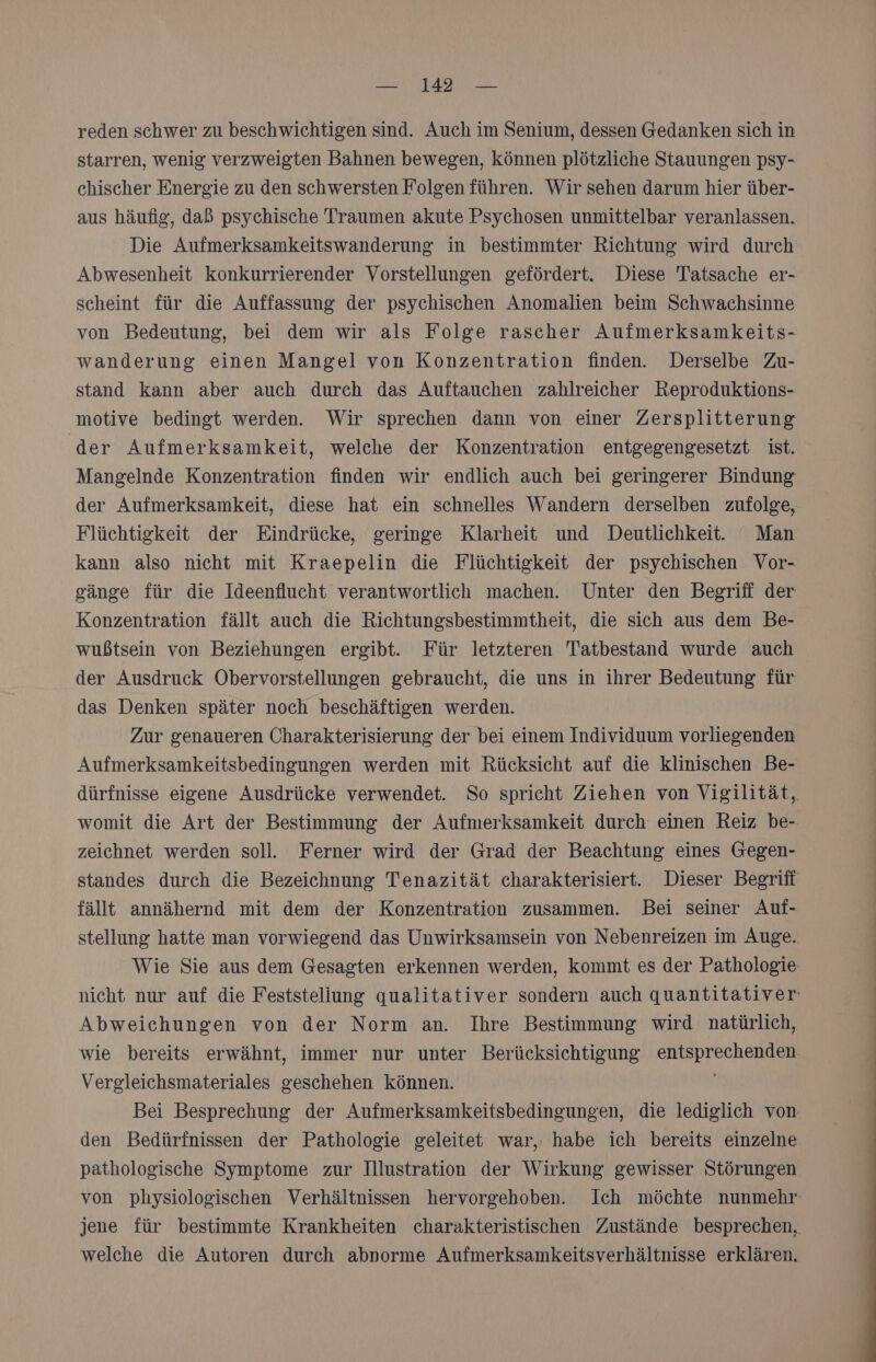 reden schwer zu beschwichtigen sind. Auch im Senium, dessen Gedanken sich in starren, wenig verzweigten Bahnen bewegen, können plötzliche Stauungen psy- chischer Energie zu den schwersten Folgen führen. Wir sehen darum hier über- aus häufig, daß psychische Traumen akute Psychosen unmittelbar veranlassen. Die Aufmerksamkeitswanderung in bestimmter Richtung wird durch Abwesenheit konkurrierender Vorstellungen gefördert, Diese Tatsache er- scheint für die Auffassung der psychischen Anomalien beim Schwachsinne von Bedeutung, bei dem wir als Folge rascher Aufmerksamkeits- wanderung einen Mangel von Konzentration finden. Derselbe Zu- stand kann aber auch durch das Auftauchen zahlreicher Reproduktions- motive bedingt werden. Wir sprechen dann von einer Zersplitterung der Aufmerksamkeit, welche der Konzentration entgegengesetzt ist. Mangelnde Konzentration finden wir endlich auch bei geringerer Bindung der Aufmerksamkeit, diese hat ein schnelles Wandern derselben zufolge, Flüchtigkeit der Eindrücke, geringe Klarheit und Deutlichkeit:. Man kann also nicht mit Kraepelin die Flüchtigkeit der psychischen Vor- sänge für die Ideenflucht verantwortlich machen. Unter den Begriff der Konzentration fällt auch die Richtungsbestimmtheit, die sich aus dem Be- wußtsein von Beziehungen ergibt. Für letzteren Tatbestand wurde auch der Ausdruck Obervorstellungen gebraucht, die uns in ihrer Bedeutung für das Denken später noch beschäftigen werden. Zur genaueren COharakterisierung der bei einem Individuum vorliegenden Aufmerksamkeitsbedingungen werden mit Rücksicht auf die klinischen Be- dürfnisse eigene Ausdrücke verwendet. So spricht Ziehen von Vigilität, womit die Art der Bestimmung der Aufmerksamkeit durch einen Reiz be- zeichnet werden soll. Ferner wird der Grad der Beachtung eines Gegen- standes durch die Bezeichnung Tenazität charakterisiert. Dieser Begriff fällt annähernd mit dem der Konzentration zusammen. Bei seiner Auf- stellung hatte man vorwiegend das Unwirksamsein von Nebenreizen im Auge. Wie Sie aus dem Gesagten erkennen werden, kommt es der Pathologie nicht nur auf die Feststeliung qualitativer sondern auch quantitativer: Abweichungen von der Norm an. Ihre Bestimmung wird natürlich, wie bereits erwähnt, immer nur unter Berücksichtigung entsprechenden Vergleichsmateriales geschehen können. Bei Besprechung der Aufmerksamkeitsbedingungen, die lediglich von den Bedürfnissen der Pathologie geleitet war, habe ich bereits einzelne pathologische Symptome zur Illustration der Wirkung gewisser Störungen von physiologischen Verhältnissen hervorgehoben. Ich möchte nunmehr jene für bestimmte Krankheiten charakteristischen Zustände besprechen, welche die Autoren durch abnorme Aufmerksamkeitsverhältnisse erklären.