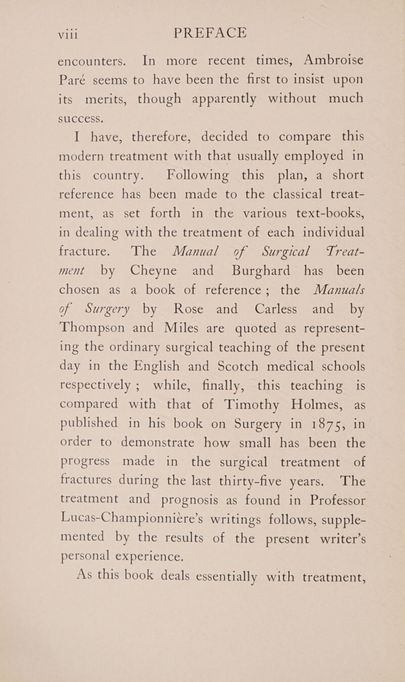 encounters. In more recent times, Ambroise Paré seems to have been the first to insist upon its merits, though apparently without much SUCCESS. I have, therefore, decided to compare this modern treatment with that usually employed in this country. Following this plan, a short reference has been made to the classical treat- ment, as set forth in the various text-books, in dealing with the treatment of each individual fracture. The Manual of Surgical Treat- ment by Cheyne and _ Burghard has been chosen as a book of reference; the Manua/s of Surgery by Rose and Carless and _ by Thompson and Miles are quoted as represent- ing the ordinary surgical teaching of the present day in the English and Scotch medical schools respectively ; while, finally, this teaching is compared with that of Timothy Holmes, as published in his book on Surgery in 1875, in order to demonstrate how small has been the progress made in the surgical treatment of fractures during the last thirty-five years. The treatment and prognosis as found in Professor Lucas-Championniere’s writings follows, supple- mented by the results of the present writer’s personal experience. As this book deals essentially with treatment,