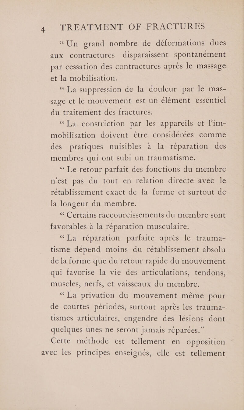 “Un grand nombre de déformations dues aux contractures disparaissent spontanement par cessation des contractures apres le massage et la mobilisation. | «¢La suppression de la douleur par le imas= sage et le mouvement est un élément essentiel du traitement des fractures. ‘‘T,a constriction par les appareils et lim- mobilisation doivent étre considerees comme des pratiques nuisibles a la reparation des membres qui ont subi un traumatisme. “Le retour parfait des fonctions du membre n’est pas du tout en relation directe avec le rétablissement exact de la forme et surtout de la longeur du membre. “¢ Certains raccourcissements du membre sont favorables a la reparation musculaire. “Ta réparation parfaite apres le trauma- tisme depend moins du retablissement absolu de la forme que du retour rapide du mouvement qui favorise la vie des articulations, tendons, muscles, nerfs, et vaisseaux du membre. “La privation du mouvement méme pour de courtes periodes, surtout aprés les trauma- tismes articulaires, engendre des lésions dont quelques unes ne seront jamais réparées.”’ Cette méthode est tellement en opposition