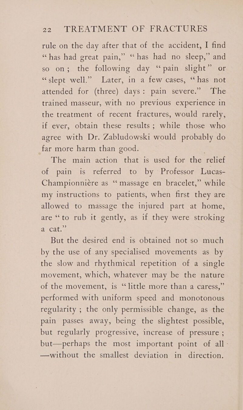 rule on the day after that of the accident, I find ‘has had ereat.pain,...-- hass hadenoestcepemeaind so on; the following day ‘pain slight” or “slept well.” Later, in a few cases, “has not attended for (three) days: pain severe.’ The trained masseur, with no previous experience in the treatment of recent fractures, would rarely, if ever, obtain these results; while those who agree with Dr. Zabludowski would probably do far more harm than good. | The main action that is used for the relief of pain is referred to by Professor Lucas- Championniére as ‘‘ massage en bracelet,” while my instructions to patients, when first they are allowed to massage the injured part at home, are “‘to rub it gently, as if they were stroking aecat.¢ But the desired end is obtained not so much by the use of any specialised movements as by the slow and rhythmical repetition of a single movement, which, whatever may be the nature of the movement, is ‘little more than a caress,” performed with uniform speed and monotonous regularity ; the only permissible change, as the pain passes away, being the slightest possible, but regularly progressive, increase of pressure ; but—perhaps the most important point of all - —without the smallest deviation in direction.