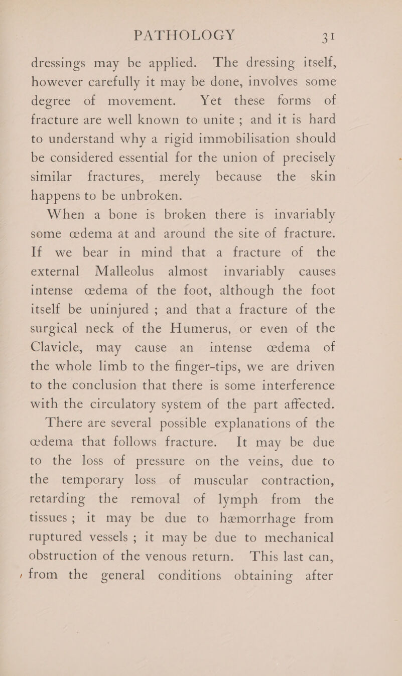 dressings may be applied. The dressing itself, however carefully it may be done, involves some deeree ol movement. “Yet these forms. of fracture are well known to unite; and it is hard to understand why a rigid immobilisation should be considered essential for the union of precisely similar fractures, merely because the skin happens to be unbroken. When a bone is broken there is invariably some cedema at and around the site of fracture. If we bear im mind-that- a fracture of the external Malleolus almost invariably causes intense cedema of the foot, although the foot itself be uninjured ; and that a fracture of the surgical neck of the Humerus, or even of the Clavicle, may cause an intense cedema of the whole limb to the finger-tips, we are driven to the conclusion that there is some interference with the circulatory system of the part affected. There are several possible explanations of the cedema that follows fracture. It may be due to the loss of pressure on the veins, due to the temporary loss of muscular contraction, retarding the removal of lymph from the tissues ; it may be due to hemorrhage from ruptured vessels ; it may be due to mechanical obstruction of the venous return. This last can, ‘from the general conditions obtaining after