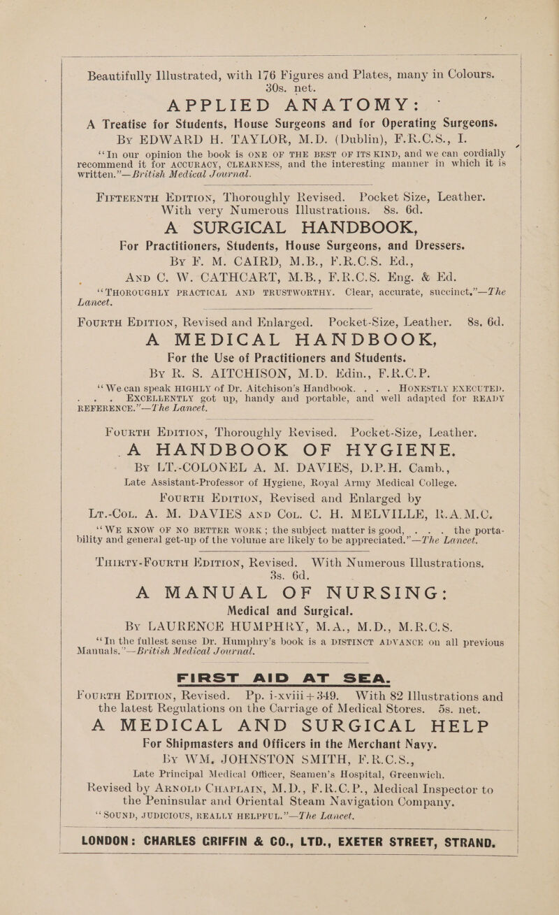 Beautifully Illustrated, with 176 Figures and Plates, many in Colours, _ 30s. net. APPLIED ANATOMY: =* | A Treatise for Students, House Surgeons and for Operating Surgeons. By EDWARD H. TAYLOR, M.D. (Dublin), F.R.C.8., I. ‘In our opinion the book is ONE OF THE BEST OF ITS KIND, and we can cordially recommend it for ACCURACY, CLEARNESS, and the interesting manner in which it is written.”— British Medical Journal. FIrTeENtH Epition, Thoroughly Revised. Pocket Size, Leather. With very Numerous Illustrations. 8s. 6d. A SURGICAL HANDBOOK, For Practitioners, Students, House Surgeons, and Dressers. By F.M, CAIRD, MB.’ F.R.CS. Ed... Anp C. W. CATHCART, M.B., F.R.C.S. Eng. &amp; Ed. ‘THOROUGHLY PRACTICAL AND TRUSTWORTHY. Clear, accurate, succinct.”—The Lancet. FourtH Epirron, Revised and Enlarged. Pocket-Size, Leather. 8s, 6d. A MEDICAL HANDBOOK, For the Use of Practitioners and Students. By R. 8. AITCHISON, M.D. Edin., F.R.C.P. ‘‘We.can speak HIGHLY of Dr. Aitchison’s Handbook. . . . HONESTLY EXECUTED. ; EXCELLENTLY got up, handy and portable, and well adapted for READY REFERENCE.” —The Lancet. | FourtH Eprtion, Thoroughly Revised. Pocket-Size, Leather. A HANDBOOK OF HYGIENE. | By LT.-COLONEL A. M. DAVIES, D.P.H. Camb., Late Assistant-Professor of Hygiene, Royal Army Medical College. FourtH Eprrion, Revised and Enlarged by Lr.-Cot. A. M. DAVIES anp Cou. C. H. MELVILLE, R.A.M.C. _, ‘' WE KNOW OF NO BETTER WORK ; the subject matteris good, . . . the porta- bility and general get-up of the volume are likely to be appreciated.” —The Lancet. THirty-FourtH Epition, Revised. With Numerous Illustrations. 3s. 6d. A MANUAL OF NURSING: Medical and Surgical. By LAURENCE HUMPHRY, M.A., M.D., M.R.C.S. ‘In the fullest sense Dr. Humphry’s book is a DISTINCT ADVANCE on all previous Manuals.”— British Medical Journal. FIRST AID AT SEA. FourtH Epirion, Revised. Pp. i-xviii+349. With 82 Illustrations and the latest Regulations on the Carriage of Medical Stores. 5s. net. A MEDICAL AND SURGICAL HELP For Shipmasters and Officers in the Merchant Navy. By WM. JOHNSTON SMITH, F.R.C.S., | Late Principal Medical Officer, Seamen’s Hospital, Greenwich. i Revised by ARNoLD Cuapnain, M.D., F.R.C.P., Medical Inspector to the Peninsular and Oriental Steam Navigation Company. | ‘“SOUND, JUDICIOUS, REALLY HELPFUL.”—The Lancet. LONDON: CHARLES CRIFFIN &amp; CO., LTD., EXETER STREET, STRAND,