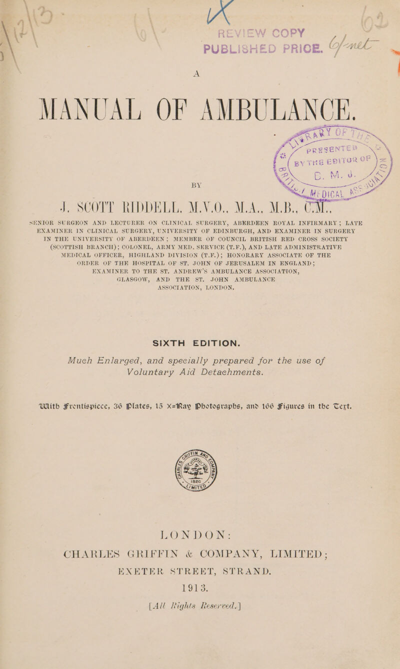 ‘ 4 LP * ie. A) > f\ OD \ f } ey , JF r ‘ — a ve f ; PUBL SHE F | MANUAL OF AMBULANCE, Ie {71 Ty i \ } naan ie J. SCOTT RIDDELL, M.Y.O., SENIOR SURGEON AND LECTURER ON CLINICAL SURGERY, ABERDEEN ROYAL INFIRMARY; LATE EXAMINER IN CLINICAL SURGERY, UNIVERSITY OF EDINBURGH, AND EXAMINER IN SURGERY IN THE UNIVERSITY OF ABERDEEN; MEMBER OF COUNCIL BRITISH RED CROSS SOCIETY (SCOTTISH BRANCH); COLONEL, ARMY MED. SERVICE (1.F.), AND LATE ADMINISTRATIVE MEDICAL OFFICER, HIGHLAND DIVISION (T.F.); HONORARY ASSOCIATE OF THE ORDER OF THE HOSPITAL OF ST. JOHN OF JERUSALEM IN ENGLAND; EXAMINER TO THE ST. ANDREW’S AMBULANCE ASSOCIATION, GLASGOW, AND THE ST. JOHN AMBULANCE ASSOCIATION, LONDON. SIXTH EDITION. Much Enlarged, and specially prepared for the use of Voluntary Aid Detachments. With Frentispiece, 36 Plates, 15 xX=Ray Photographs, and 166 Figures in the Tert. LON DON: CHARLES GREFFIN. &amp; COMPANY, LIMITED: EXETER. STREET, STRAND: Does. [Al Rights Reserved.]