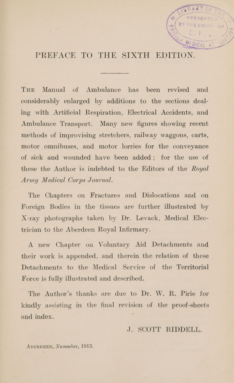 THE Manual of Ambulance has been revised and considerably enlarged by additions to the sections deal- ing with Artificial Respiration, Electrical Accidents, and Ambulance Transport. Many new figures showing recent methods of improvising stretchers, railway waggons, carts, motor omnibuses, and motor lorries for the conveyance of sick and wounded have been added; for the use of these the Author is indebted to the Editors of the Royal Army Medical Corps Journal. The Chapters on Fractures and Dislocations and on Foreign Bodies in the tissues are further illustrated by X-ray photographs taken by Dr. Levack, Medical Elec- trician to the Aberdeen Royal Infirmary. A new Chapter on Voluntary Aid Detachments and their work is appended, and therein the relation of these Detachments to the Medical Service of the Territorial Force is fully illustrated and described. The Author’s thanks are due to Dr. W. R. Pirie for kindly assisting in the final revision of the proof-sheets and index. J. SCOTT RIDDELL. ABERDEEN, November, 1915.