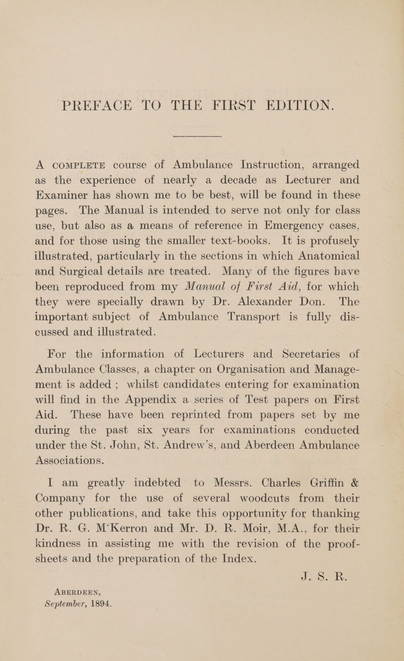 PREFACE TO THE FIRST EDITION. A COMPLETE course of Ambulance Instruction, arranged as the experience of nearly a decade as Lecturer and Examiner has shown me to be best, will be found in these pages. The Manual is intended to serve not only for class use, but also as a means of reference in Emergency cases, and for those using the smaller text-books. It is profusely illustrated, particularly in the sections in which Anatomical and Surgical details are treated. Many of the figures have been reproduced from my Manual of First Aid, for which they were specially drawn by Dr. Alexander Don. The important subject of Ambulance Transport is fully dis- cussed and illustrated. For the information of Lecturers and Secretaries of Ambulance Classes, a chapter on Organisation and Manage- ment is added ; whilst candidates entering for examination will find in the Appendix a series of Test papers on First Aid. These have been reprinted from papers set by me during the past six years for examinations conducted under the St. John, St. Andrew’s, and Aberdeen Ambulance Associations. I am greatly indebted to Messrs. Charles Griffin &amp; Company for the use of several woodcuts from their other publications, and take this opportunity for thanking Dr. R. G. M’Kerron and Mr. D. R. Moir, M.A., for their Kindness in assisting me with the revision of the proof- sheets and the preparation of the Index. Jo. BR. ABERDEEN, September, 1894.