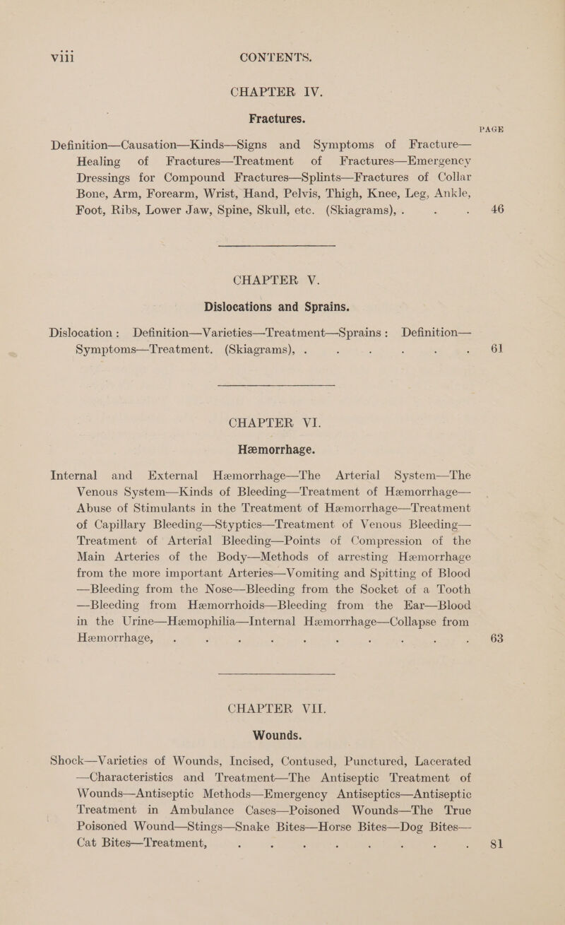 CHAPTER IV. Fractures. Bone, Arm, Forearm, Wrist, Hand, Pelvis, Thigh, Knee, Leg, Ankle, Foot, Ribs, Lower Jaw, Spine, Skull, etc. (Skiagrams), . CHAPTER V. Dislocations and Sprains. Symptoms—Treatment. (Skiagrams), . CHAPTER VI. Hemorrhage. Internal and External Hezmorrhage—The Arterial System—The Venous System—Kinds of Bleeding—Treatment of Hemorrhage— Abuse of Stimulants in the Treatment of Hemorrhage—Treatment of Capillary Bleeding—Styptics—Treatment of Venous Bleeding— Treatment of Arterial Bleeding—Points of Compression of the Main Arteries of the Body—Methods of arresting Hemorrhage from the more important Arteries—Vomiting and Spitting of Blood —Bleeding from the Nose—Bleeding from the Socket of a Tooth —Bleeding from Hzmorrhoids—Bleeding from the EHar—Blood in the Urine—Hzmophilia—Internal Hzmorrhage—Collapse from Heemorrhage, CHAPTER VII. Wounds. Shock—Varieties of Wounds, Incised, Contused, Punctured, Lacerated —Characteristics and Treatment—The Antiseptic Treatment of Wounds—Antiseptic Methods—Emergency Antiseptics—Antiseptic Treatment in Ambulance Cases—Poisoned Wounds—The ‘True Poisoned Wound—Stings—Snake Bites—Horse Bites—Dog Bites— Cat Bites—Treatment, PAGE 46 61 63 81