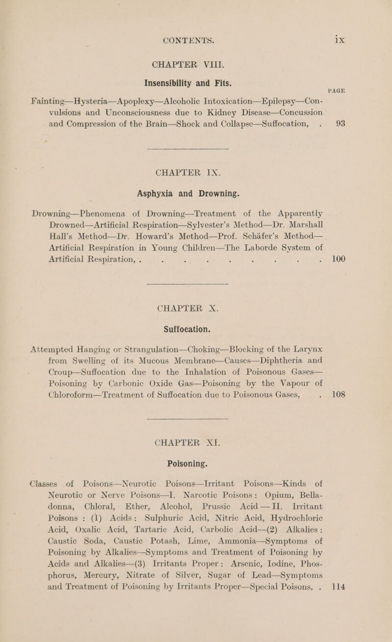 CHAPTER VIII. Insensibility and Fits. PAGE Fainting—Hysteria—A poplexy—Alcoholic Intoxication—Epilepsy—Con- vulsions and Unconsciousness due to Kidney Disease—Concussion and Compression of the Brain—Shock and Collapse—Suffocation, . 93 CHAPTER IX. Asphyxia and Drowning. Drowning—Phenomena of Drowning—Treatment of the Apparently Drowned—Artificial Respiration—Sylvester’s Method—Dr. Marshall Hall’s Method—Dr. Howard’s Method—Prof. Schafer’s Method—_ Artificial Respiration in Young Children—The Laborde System of Artificial Respiration, . : ; ; 5 ‘ ; : . 100 CHAPTER Xx. Suffocation. Attempted Hanging or Strangulation—Choking—Blocking of the Larynx from Swelling of its Mucous Membrane—Causes—Diphtheria and Croup—Suffocation due to the Inhalation of Poisonous Gases— Poisoning by Carbonic Oxide Gas—Poisoning by the Vapour of Chloroform—Treatment of Suffocation due to Poisonous Gases, . 108 CHAPTER, “Si Poisoning. Classes of Poisons—Neurotic Poisons—lIrritant Poisons—Kinds of Neurotic or Nerve Poisons—I. Narcotic Poisons: Opium, Bella- donna, Chloral, Ether, Alcohol, Prussic Acid—JTII. Irritant Poisons : (1) Acids: Sulphuric Acid, Nitric Acid, Hydrochloric Acid, Oxalic Acid, Tartaric Acid, Carbolic Acid—(2) Alkalies : Caustic Soda, Caustic Potash, Lime, Ammonia—Symptoms of Poisoning by Alkalies—Symptoms and Treatment of Poisoning by Acids and Alkalies—(3) Irritants Proper: Arsenic, Iodine, Phos- phorus, Mercury, Nitrate of Silver, Sugar of Lead—Symptoms and Treatment of Poisoning by Irritants Proper—Special Poisons, . 114
