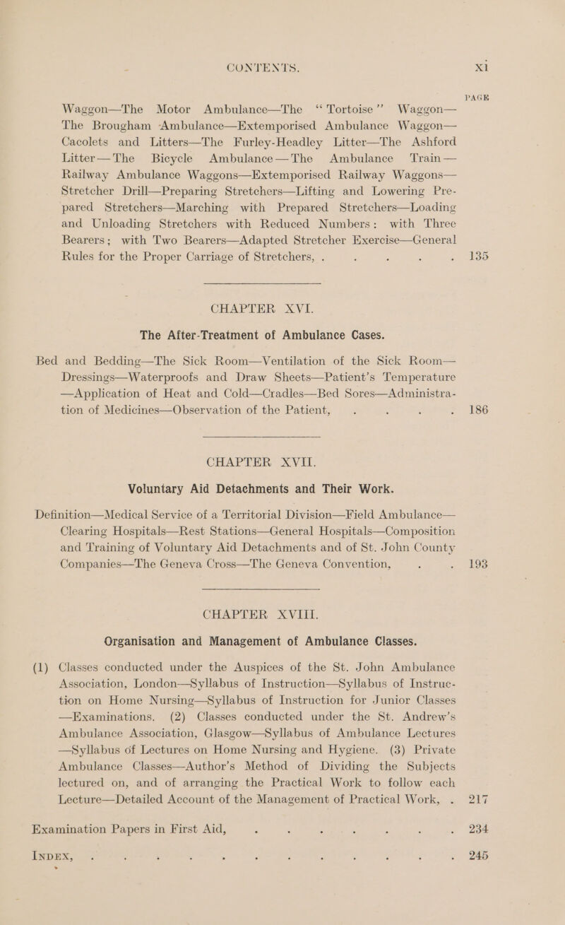 PAGE Waggon—The Motor Ambulance—The “ Tortoise’? Waggon— The Brougham Ambulance—Extemporised Ambulance Waggon— Cacolets and Litters—The Furley-Headley Litter—The Ashford Litter—The Bicycle Ambulance—The Ambulance Train — Railway Ambulance Waggons—Extemporised Railway Waggons— Stretcher Drill—Preparing Stretchers—Lifting and Lowering Pre- pared Stretchers—Marching with Prepared Stretchers—Loading and Unloading Stretchers with Reduced Numbers: with Three Bearers; with Two Bearers—Adapted Stretcher Exercise—General Rules for the Proper Carriage of Stretchers, . ‘ : : ESS CHAPTER XVI. The After-Treatment of Ambulance Cases. Bed and Bedding—The Sick Room—Ventilation of the Sick Room— Dressings—Waterproofs and Draw Sheets—Patient’s Temperature —Application of Heat and Cold—Cradles—Bed Sores—Administra- tion of Medicines—Observation of the Patient, ; : é . 186 CHAPTER XVII. Voluntary Aid Detachments and Their Work. Definition—Medical Service of a Territorial Division—Field Ambulance— Clearing Hospitals—Rest Stations—General Hospitals—Composition and Training of Voluntary Aid Detachments and of St. John County Companies—The Geneva Cross—The Geneva Convention, : , 193 CHAPTER XVIII. Organisation and Management of Ambulance Classes. (1) Classes conducted under the Auspices of the St. John Ambulance Association, London—Syllabus of Instruction—Syllabus of Instrue- tion on Home Nursing—Syllabus of Instruction for Junior Classes —Examinations. (2) Classes conducted under the St. Andrew’s Ambulance Association, Glasgow—Syllabus of Ambulance Lectures —Syllabus of Lectures on Home Nursing and Hygiene. (3) Private Ambulance Classes—Author’s Method of Dividing the Subjects lectured on, and of arranging the Practical Work to follow each Lecture—Detailed Account of the Management of Practical Work, . 217 Examination Papers in First Aid, 3 : ; ‘ ‘ . . 234 inDEX, : . ; . . ; : : ; 5 d . 245