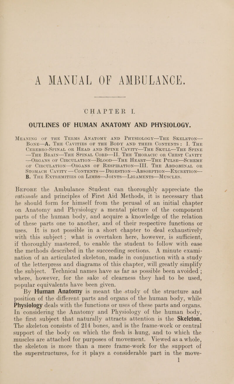 A MANUAL OF AMBULANCE. CHAPTER L OUTLINES OF HUMAN ANATOMY AND PHYSIOLOGY. MEANING OF THE TERMS ANATOMY AND PHystoLtoGy—TuHE SKELETON— Bone—A. THE CAVITIES OF THE BODY AND THEIR Contents: I. THE CEREBRO-SPINAL OR HEAD AND SPINE Caviry—Tue Skutut—TuHe Spine —TuHeE Bratin—TueE SpinaLt Corp—II. Tur THoracic or Cuest Cavity —ORGANS OF CIRCULATION—BLOOD—THE Hrart—TuHE PuLsSE—ScCHEME OF CIRCULATION—ORGANS OF RESPIRATION—III. THE ABDOMINAL OR StomacH Cavity — Contents — DiGESTION—ABSORPTION—EXCRETION— B. THe ExtTReEeMITIES oR Limps—J oInts—LIGAMENTS—MUSCLES. Brrore the Ambulance Student can thoroughly appreciate the rationale and principles of First Aid Methods, it is necessary that he should form for himself from the perusal of an initial chapter on Anatomy and Physiology a mental picture of the component parts of the human body, and acquire a knowledge of the relation of these parts one to another, and of their respective functions or uses. It is not possible in a short chapter to deal exhaustively with this subject; what is overtaken here, however, is sufficient, if thoroughly mastered, to enable the student to follow with ease the methods described in the succeeding sections. A minute exami- nation of an articulated skeleton, made in conjunction with a study of the letterpress and diagrams of this chapter, will greatly simplify the subject. Technical names have as far as possible been avoided ; where, however, for the sake of clearness they had to be used, popular equivalents have been given. By Human Anatomy is meant the study of the structure and position of the different parts and organs of the human body, while Physiology deals with the functions or uses of these parts and organs. In considering ‘the Anatomy and Physiology of the human body, the first subject that naturally attracts attention is the Skeleton. The skeleton consists of 214 bones, and is the frame-work or central support of the body on which the flesh is-hung, and to which the muscles are attached for purposes of movement. Viewed as a whole, the skeleton is more than a mere frame-work for the support of the superstructures, for it plays a considerable part in the move-