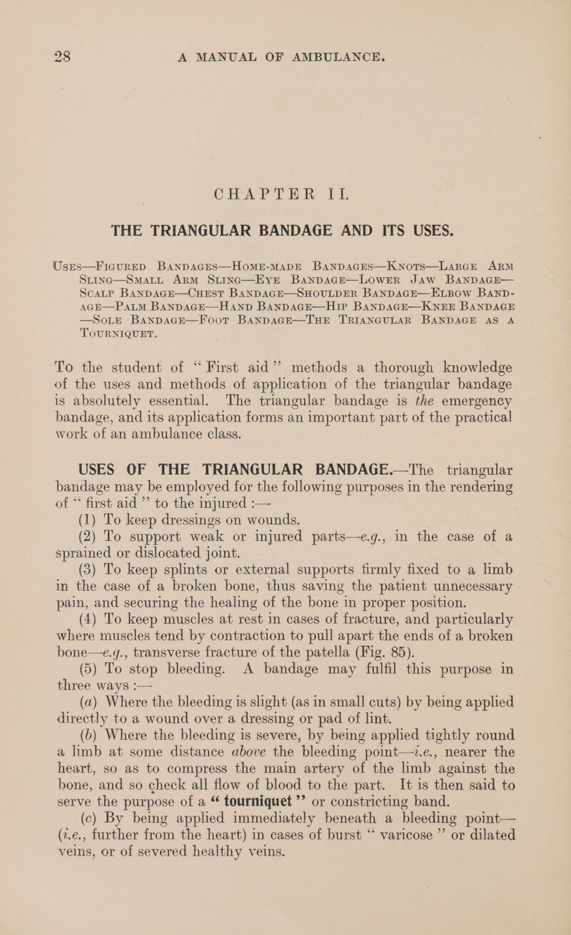 CHAPTER OLE THE TRIANGULAR BANDAGE AND ITS USES. Usrs—Ficurep BAanpDAGES—HoME-MADE BaNDAGES—KNots—LaAaRGE ARM SLING—SMALL ARM SLtInc—Eyvre BanpsaGE—LOwerR Jaw BANDAGE— ScaLtp BanpDAGE—CHEST BANDAGE—SHOULDER BANDAGE—ELBOW BAND- AGH—PaALM BanpaGE—Hanp BanpaGE—Hip BANDAGE—KNEE BANDAGE —SoLE BanpsaGEe—Foot BanpAGE—THE TRIANGULAR BANDAGE AS A TOURNIQUET. To the student of “ First aid”. methods a thorough knowledge of the uses and methods of application of the triangular bandage is absolutely essential. The triangular bandage is the emergency bandage, and its application forms an important part of the practical work of an ambulance class. USES OF THE TRIANGULAR BANDAGE.—The triangular bandage may be employed for the following purposes in the rendering of “ first aid ”’ to the injured :— (1) To keep dressings on wounds. (2) To support weak or injured parts—e.g., in the case of a sprained or dislocated joint. (3) To keep splints or external supports firmly fixed to a limb in the case of a broken bone, thus saving the patient unnecessary pain, and securing the healing of the bone in proper position. (4) To keep muscles at rest in cases of fracture, and particularly where muscles tend by contraction to pull apart the ends of a broken bone—e.y., transverse fracture of the patella (Fig. 85). (5) To stop bleeding. A bandage may fulfil this purpose in three ways :— (a) Where the bleeding is slight (as in small cuts) by being applied directly to a wound over a dressing or pad of lint. (b) Where the bleeding is severe, by being applied tightly round a limb at some distance above the bleeding point—v.e., nearer the heart, so as to compress the main artery of the limb against the bone, and so check all flow of blood to the part. It is then said to serve the purpose of a “ tourniquet ’’ or constricting band. (c) By being applied immediately beneath a bleeding point— (z.e., further from the heart) in cases of burst “‘ varicose ’’ or dilated veins, or of severed healthy veins.