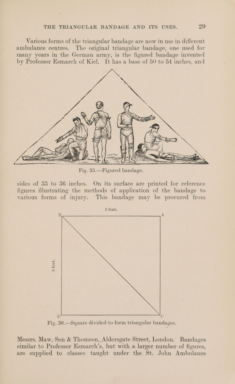 sides of 33 to 36 inches. On its surface are printed for reference figures illustrating the methods of application of the bandage to various forms of injury. This bandage may be procured from 3 feet. 3 feet. D C Fig. 36.—Square divided to form triangular bandages. Messrs. Maw, Son &amp; Thomson, Aldersgate Street, London. Bandages similar to Professor Esmarch’s, but with a larger number of figures, are supplied to classes taught under the St. John Ambulance