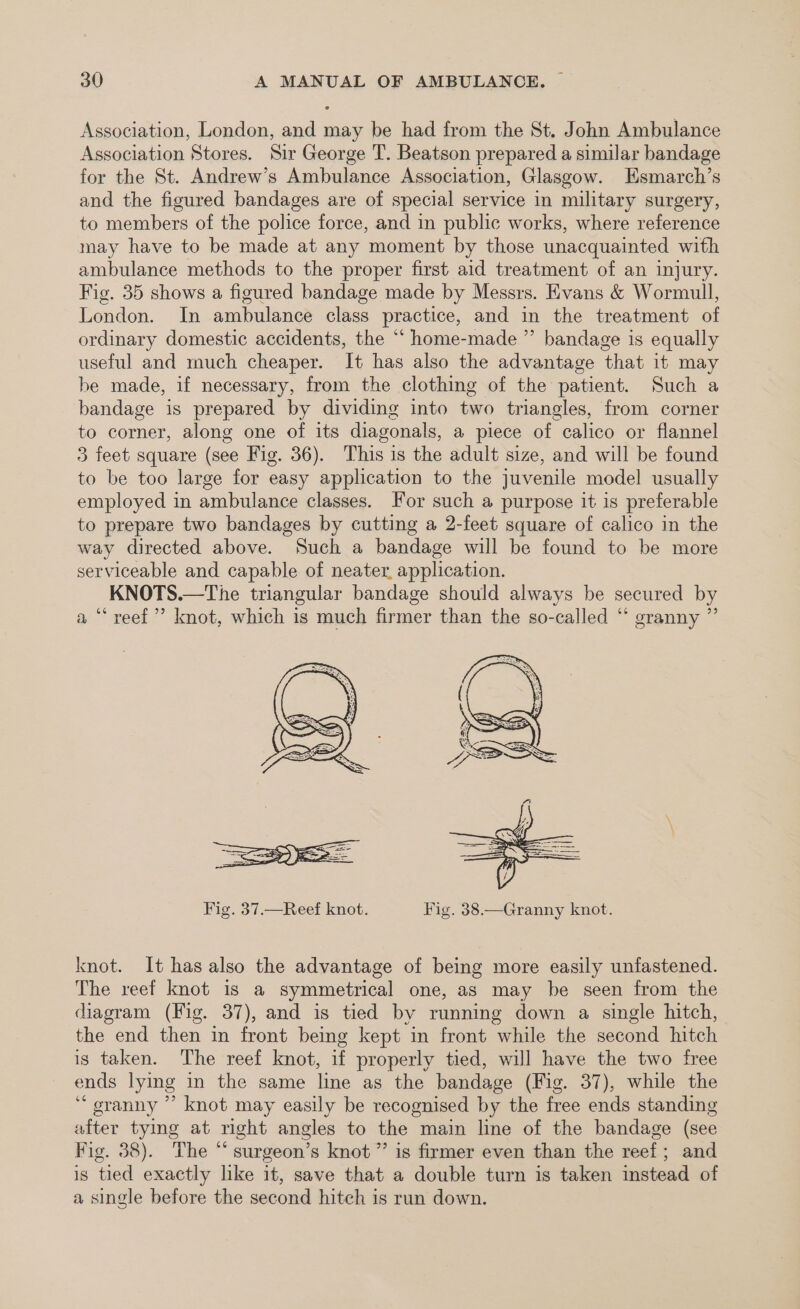 Association, London, and may be had from the St. John Ambulance Association Stores. Sir George T. Beatson prepared a similar bandage for the St. Andrew’s Ambulance Association, Glasgow. Esmarch’s and the figured bandages are of special service in military surgery, to members of the police force, and in public works, where reference may have to be made at any moment by those unacquainted with ambulance methods to the proper first aid treatment of an injury. Fig. 35 shows a figured bandage made by Messrs. Evans &amp; Wormull, London. In ambulance class practice, and in the treatment of ordinary domestic accidents, the “‘ home-made ” bandage is equally useful and much cheaper. It has also the advantage that it may be made, if necessary, from the clothing of the patient. Such a bandage is prepared by dividing into two triangles, from corner to corner, along one of its diagonals, a piece of calico or flannel 3 feet square (see Fig. 36). This is the adult size, and will be found to be too large for easy application to the juvenile model usually employed in ambulance classes. For such a purpose it is preferable to prepare two bandages by cutting a 2-feet square of calico in the way directed above. Such a bandage will be found to be more serviceable and capable of neater, application. KNOTS.—The triangular bandage should always be secured by a “‘ reef’ knot, which is much firmer than the so-called “ granny ” Fig. 37.—Reef knot. Fig. 38.—Granny knot. knot. It has also the advantage of being more easily unfastened. The reef knot is a symmetrical one, as may be seen from the diagram (Fig. 37), and is tied by running down a single hitch, the end then in front being kept in front while the second hitch is taken. The reef knot, if properly tied, will have the two free ends lying in the same line as the bandage (Fig. 37), while the ‘ oranny ”’ knot may easily be recognised by the free ends standing after tymg at right angles to the main line of the bandage (see Fig. 38). The “surgeon’s knot ”’ is firmer even than the reef; and is tied exactly like it, save that a double turn is taken instead of a single before the second hitch is run down.