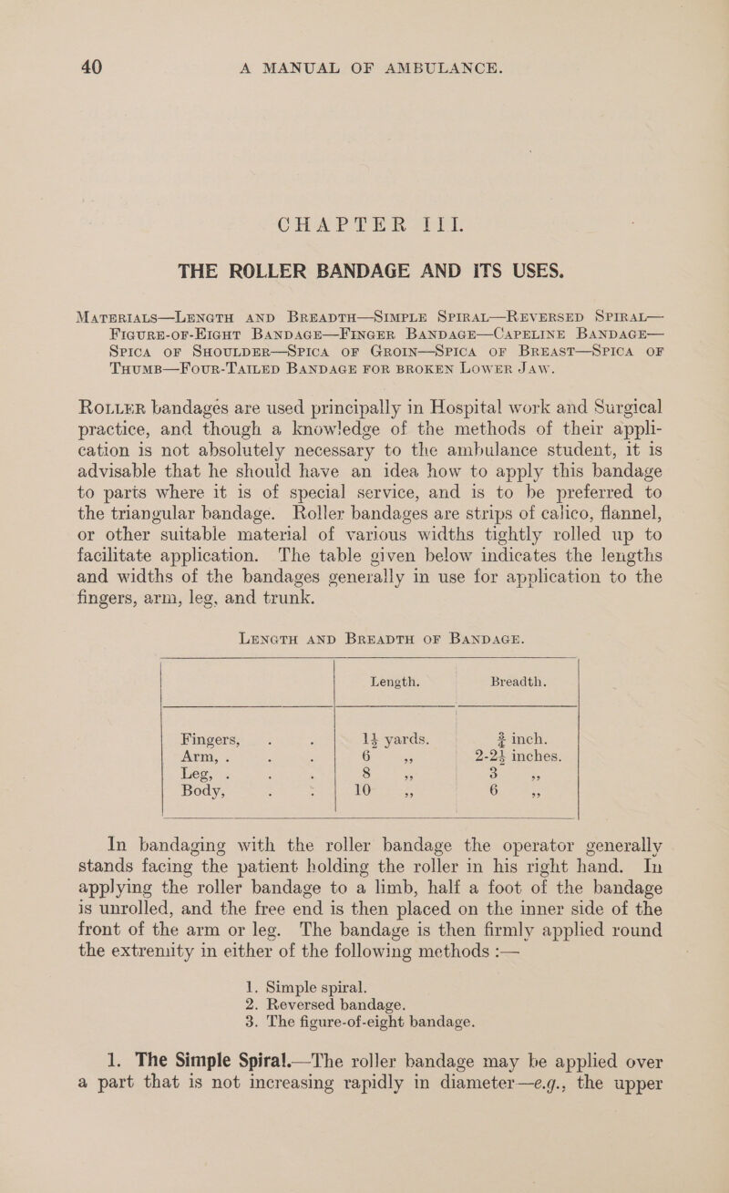 ChAT ah ht. THE ROLLER BANDAGE AND ITS USES. MATERIALS—LENGTH AND BREADTH—SIMPLE SPIRAL—REVERSED SPIRAL— Ficure8-or-EiguHt BanDAGE—FINGER BANDAGE—CAPELINE BANDAGE— SpicA OF SHOULDER—SPICA OF GROIN—SPICA OF BREAST—SPICA OF THoumB—Fovur-TAILED BANDAGE FOR BROKEN LOWER Jaw. RoL_ER bandages are used principally in Hospital work and Surgical practice, and though a knowledge of the methods of their appli- cation is not absolutely necessary to the ambulance student, it is advisable that he should have an idea how to apply this bandage to parts where it is of special service, and is to be preferred to the triangular bandage. Roller bandages are strips of calico, flannel, or other suitable material of various widths tightly rolled up to facilitate application. The table given below indicates the lengths and widths of the bandages generally in use for application to the fingers, arm, leg, and trunk. LENGTH AND BREADTH OF BANDAGE. Length. | Breadth. Fingers, . . : 1} yards. 2 inch. Arm, . : : 6 a _ 2-24 inches. Legs: : ; 8 3 3 is Body, : : 10 ie 6 as In bandaging with the roller bandage the operator generally stands facing the patient holding the roller in his right hand. In applying the roller bandage to a limb, half a foot of the bandage is unrolled, and the free end is then placed on the inner side of the front of the arm or leg. The bandage is then firmly applied round the extrenity in either of the following methods :— 1. Simple spiral. 2. Reversed bandage. 3. The figure-of-eight bandage. 1. The Simple Spira!.—The roller bandage may he applied over a part that is not increasing rapidly in diameter—e.g., the upper