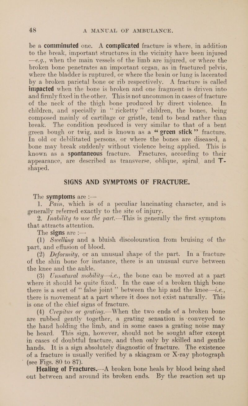 be a comminuted one. A complicated fracture is where, in addition to the break, important structures in the vicinity have been injured —e.g., when the main vessels of the limb are injured, or where the broken bone penetrates an important organ, as in fractured pelvis, where the bladder is ruptured, or where the brain or lung is lacerated by a broken parietal bone or rib respectively. A fracture 1s called impacted when the bone is broken and one fragment is driven into and firmly fixed in the other. Thisis not uncommon in cases of fracture of the neck of the thigh bone produced by direct violence. In children, and specially in “ricketty ” children, the bones, being composed mainly of cartilage or gristle, tend to bend rather than break. The condition produced is very similar to that of a bent green bough or twig, and is known as a “ green stick ’’ fracture. In old or debilitated persons, or where the bones are diseased, a bone may break suddenly without violence being applied. This is known as a Spontaneous fracture. Fractures, according to their appearance, are described as transverse, oblique, spiral, and T- shaped. SIGNS AND SYMPTOMS OF FRACTURE. The symptoms are :— 1. Pain, which is of a peculiar lancinating character, and is generally referred exactl y to the site of injury. 2. Inabiliti y to use the part.-This is generally the first symptom that attracts attention. The signs are :—- (1) Saelling and a bluish discolouration from bruising of the part, and effusion of blood. (2) Deformity, or an unusual shape of the part. In a fracture of the shin bone for instance, there is an unusual curve between the knee and the ankle. (3) Unnatural mobility-—t.e., the bone can be moved at a part where it should be quite fixed. In the case of a broken thigh bone there is a sort of “ false jomt”’ between the hip and the knee—+.e., there is movement at a part where it does not exist naturally. This is one of the chief signs of fracture. (4) Crepitus or grating. --When the two ends of a broken bone are tubbed gently together, a grating sensation is ‘conveyed te the hand holding the limb, and in some cases a grating noise may be heard. This “sign, however, should not be sought after except in cases of doubtful fracture, and then only by skilled and gentle hands. It is a sign absolutely diagnostic of fracture. The existence of a fracture is usually verified by a skiagram or X-ray photograph ' (see Figs. 80 to 87). Healing of Fractures._-A broken bone heals by blood being shed out between and around its broken ends. By the reaction set up