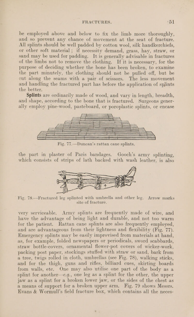 be employed above and below to fix the limb more thoroughly, and so prevent any chance of movement at the seat of fracture. All splints should be well padded by cotton wool, silk handkerchiefs, or other soft material; if necessity demand, grass, hay, straw, or sand may be used for padding. It is generally advisable in fractures of the limbs not to remove the clothing. If it is necessary, for the purpose of deciding whether the bone has been broken, to examine the part minutely, the clothing should not be pulled off, but be cut along the seams with a pair of scissors. The less movement and handling the fractured part has before the application of splints the better. Splints are ordinarily made of wood, and vary in length, breadth, and shape, according to the bone that is fractured. Surgeons gener- ally employ pine-wood, pasteboard, or poroplastic splints, or encase the part in plaster of Paris bandages. Gooch’s army splinting, which -consists of strips of lath backed with wash leather, is also # Fig. 78.—Fractured leg splinted with umbrella and other leg. Arrow marks site of fracture. very serviceable. Army splints are frequently made of wire, and have the advantage of being light and durable, and not too warm for the patient. Rattan cane splints are also frequently employed, and are advantageous from their lightness and flexibility (Fig. 77). Emergency splints may be easily improvised from materials at hand, as, for example, folded newspapers or periodicals, sword scabbards, straw bottle-covers, ornamental flower-pot covers of wicker-work, packing post paper, stockings stuffed with straw or sand, bark from a tree, twigs rolled in cloth, umbrellas (see Fig. 78), walking sticks, and for the thigh, guns and rifles, billiard cues, skirting boards from walls, etc. One may also utilise one part of the body as a splint for another—e.g., one leg as a splint for the other, the upper jaw as a splint for a broken lower jaw, or the sides of the chest as a means of support for a broken upper arm. Fig. 79 shows Messrs. Evans &amp; Wormull’s field fracture box, which contains all the neces-