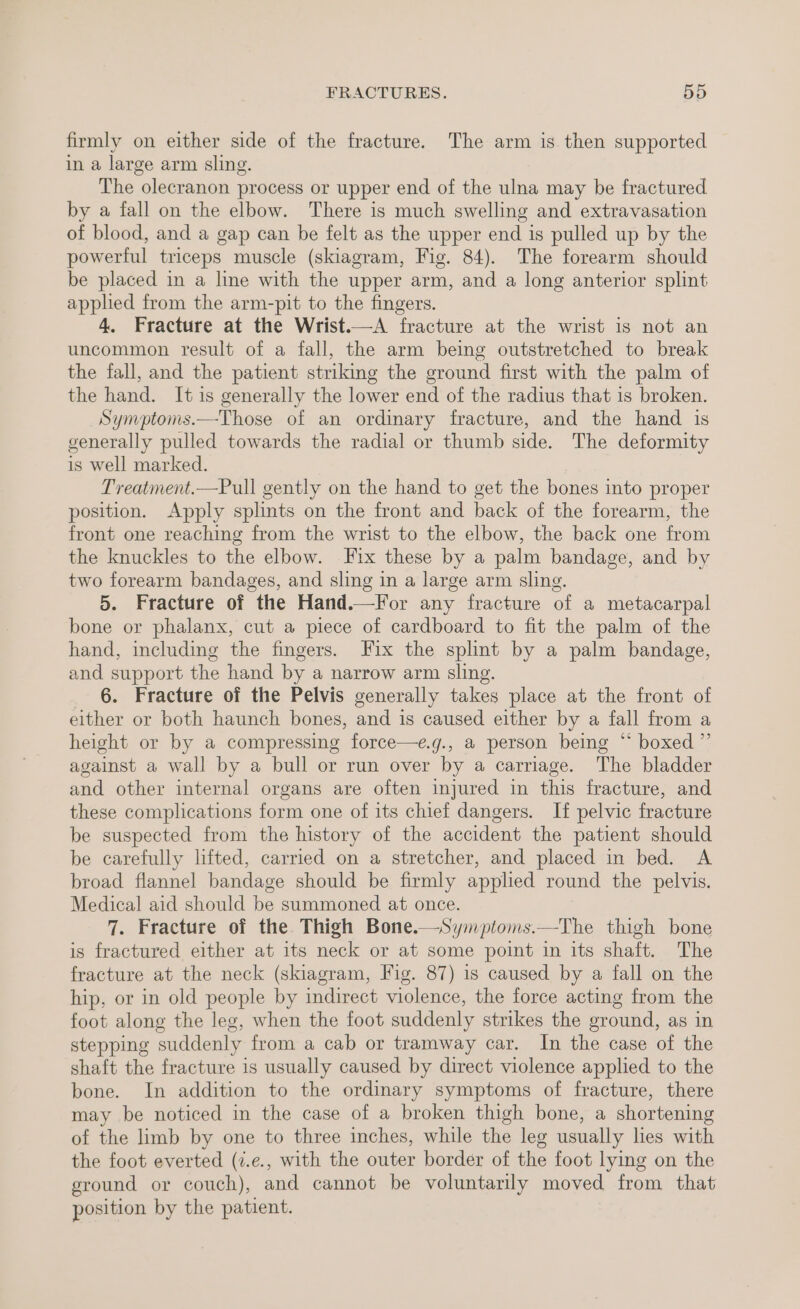 firmly on either side of the fracture. The arm is then supported in a large arm sling. The olecranon process or upper end of the ulna may be fractured by a fall on the elbow. There is much swelling and extravasation of blood, and a gap can be felt as the upper end is pulled up by the powerful triceps muscle (skiagram, Fig. 84). The forearm should be placed in a line with the upper arm, and a long anterior splint applied from the arm-pit to the fingers. 4. Fracture at the Wrist.—A fracture at the wrist is not an uncommon result of a fall, the arm being outstretched to break the fall, and the patient striking the ground first with the palm of the hand. It is generally the lower end of the radius that is broken. Symptoms.—Those of an ordinary fracture, and the hand is generally pulled towards the radial or thumb side. The deformity is well marked. Treatment.—Pull gently on the hand to get the bones into proper position. Apply splints on the front and back of the forearm, the front one reaching from the wrist to the elbow, the back one from the knuckles to the elbow. Fix these by a palm bandage, and by two forearm bandages, and sling in a large arm sling. 5. Fracture of the Hand.—lor any fracture of a metacarpal bone or phalanx, cut a piece of cardboard to fit the palm of the hand, including the fingers. Fix the splint by a palm bandage, and support the hand by a narrow arm sling. 6. Fracture of the Pelvis generally takes place at the front of either or both haunch bones, and is caused either by a fall from a height or by a compressing force—e.g., a person being “ boxed ” against a wall by a bull or run over by a carriage. The bladder and other internal organs are often injured in this fracture, and these complications form one of its chief dangers. If pelvic fracture be suspected from the history of the accident the patient should be carefully lifted, carried on a stretcher, and placed in bed. A broad flannel bandage should be firmly applied round the pelvis. Medical aid should be summoned at once. 7. Fracture of the Thigh Bone.—Symptoms.—The thigh bone is fractured either at its neck or at some point in its shaft. The fracture at the neck (skiagram, Fig. 87) is caused by a fall on the hip, or in old people by indirect violence, the force acting from the foot along the leg, when the foot suddenly strikes the ground, as in stepping suddenly from a cab or tramway car. In the case of the shaft the fracture is usually caused by direct violence applied to the bone. In addition to the ordinary symptoms of fracture, there may be noticed in the case of a broken thigh bone, a shortening of the limb by one to three inches, while the leg usually lies with the foot everted (7.e., with the outer border of the foot lying on the ground or couch), and cannot be voluntarily moved from that position by the patient.