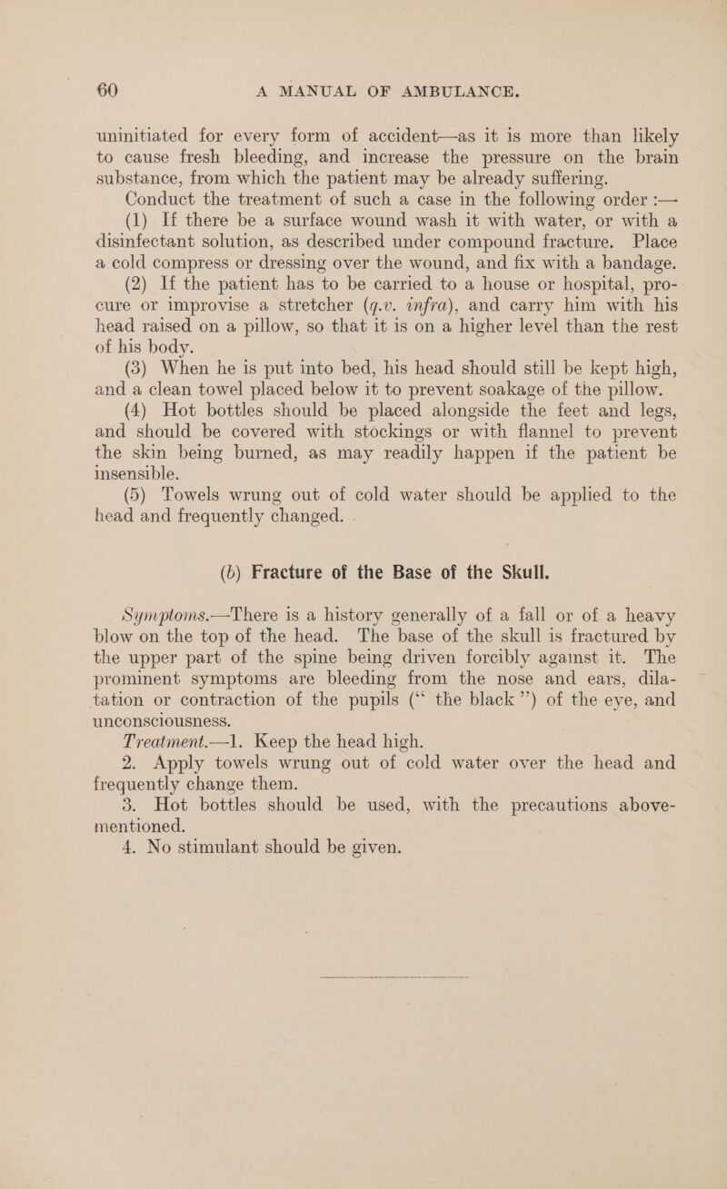 uninitiated for every form of accident—as it is more than likely to cause fresh bleeding, and increase the pressure on the brain substance, from which the patient may be already suffering. Conduct the treatment of such a case in the following order :— (1) If there be a surface wound wash it with water, or with a disinfectant solution, as described under compound fracture. Place a cold compress or dressing over the wound, and fix with a bandage. (2) lf the patient has to be carried to a house or hospital, pro- cure or improvise a stretcher (q.v. infra), and carry him with his head raised on a pillow, so that it is on a higher level than the rest of his body. (3) When he is put into bed, his head should still be kept high, and a clean towel placed below it to prevent soakage of the pillow. (4) Hot bottles should be placed alongside the feet and legs, and should be covered with stockings or with flannel to prevent the skin being burned, as may readily happen if the patient be insensible. (5) Towels wrung out of cold water should be applied to the head and frequently changed. . (5) Fracture of the Base of the Skull. Synptoms.—There is a history generally of a fall or of a heavy blow on the top of the head. The base of the skull is fractured by the upper part of the spine being driven forcibly agaist it. The prominent symptoms are bleeding from the nose and ears, dila- tation or contraction of the pupils (“ the black ’’) of the eye, and unconsciousness. Treatment.—1. Keep the head high. 2. Apply towels wrung out of cold water over the head and frequently change them. 3. Hot bottles should be used, with the precautions above- mentioned. 4. No stimulant should be given.