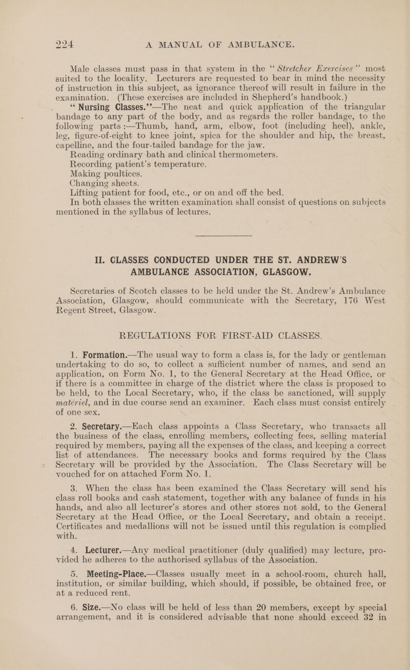 a) Male classes must pass in that system in the “ Stretcher Hxercises’’ most suited to the locality. Lecturers are requested to bear in mind the necessity of instruction in this subject, as ignorance thereof will result in failure in the examination. (These exercises are included in Shepherd’s handbook.) — ‘* Nursing Classes.”’ bandage to any part of the body, and as regards the roller pailies, to the following parts:—Thumb, hand, arm, elbow, foot (including heel), ankle, leg, figure-of-eight to knee joint, spica for the shoulder and hip, the breast, capelline, and the four-tailed bandage for the jaw. Reading ordinary bath and clinical thermometers. Recording patient’s temperature. Making poultices. Changing sheets. Lifting patient for food, etc., or on and off the bed. In both classes the written examination shall consist of questions on subjects mentioned in the syllabus of lectures. II. CLASSES CONDUCTED UNDER THE ST. ANDREW’S AMBULANCE ASSOCIATION, GLASGOW. Secretaries of Scotch classes to be held under the St. Andrew’s Ambulance Association, Glasgow, should communicate with the Secretary, 176 West Regent Street, Glasgow. REGULATIONS FOR FIRST-AID CLASSES. 1. Formation.—The usual way to form a class is, for the lady or gentleman undertaking to do so, to collect a sufficient number of names, and send an application, on Form No. 1, to the General Secretary at the Head Office, or if there is a committee in charge of the district where the class is proposed to be held, to the Local Secretary, who, if the class be sanctioned, will supply matériel, and in due course send an examiner. Each class must consist entirely of one sex. 2. Secretary.—Each class appoints a Class Secretary, who transacts all the business of the class, enrolling members, collecting fees, selling material required by members, paying all the expenses of the class, and keeping a correct list of attendances. The necessary books and forms required by the Class Secretary will be provided by the Association. The Class Secretary will be vouched for on attached Form No. 1. 3. When the class has been examined the Class Secretary will send his class roll books and cash statement, together with any balance of funds in his hands, and also all lecturer’s stores and other stores not sold, to the General Secretary at the Head Office, or the Local Secretary, and obtain a receipt. Certificates and medallions will not be issued until this regulation is complied with. 4, Lecturer.—Any medical practitioner (duly qualified) may lecture, pro- vided he adheres to the authorised syllabus of the Association. 5. Meeting-Place.—Classes usually meet in a school-room, church hall, institution, or similar building, which should, if possible, be obtained free, or at a reduced rent. 6. Size.—No class will be held of less than 20 members, except by special arrangement, and it is considered advisable that none should exceed 32 in