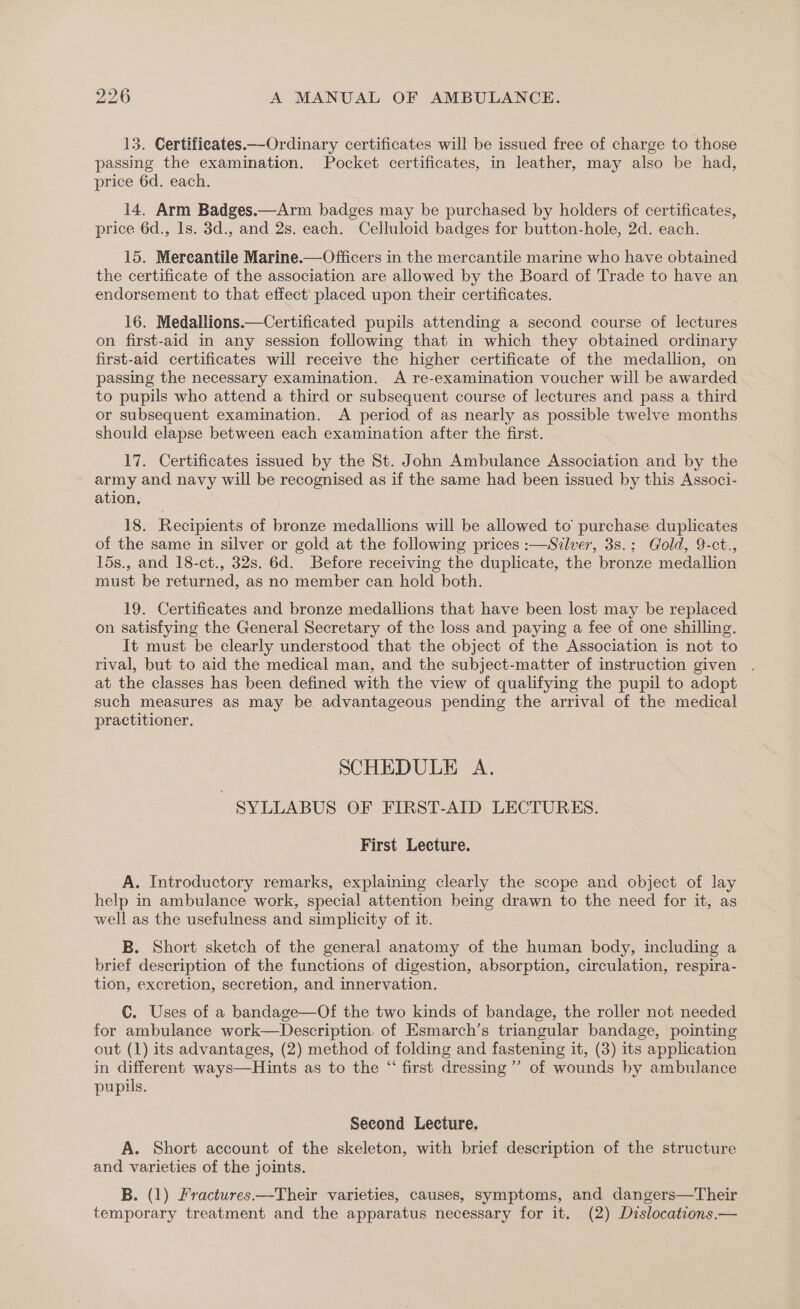 13. Certificates Ordinary certificates will be issued free of charge to those passing the examination. Pocket certificates, in leather, may also be had, price 6d. each. 14. Arm Badges.—Arm badges may be purchased by holders of certificates, price 6d., 1s. 3d., and 2s. each. Celluloid badges for button-hole, 2d. each. 15. Mereantile Marine.—Officers in the mercantile marine who have obtained the certificate of the association are allowed by the Board of Trade to have an endorsement to that effect’ placed upon their certificates. 16. Medallions.—Certificated pupils attending a second course of lectures on first-aid in any session following that in which they obtained ordinary first-aid certificates will receive the higher certificate of the medallion, on passing the necessary examination. A re-examination voucher will be awarded to pupils who attend a third or subsequent course of lectures and pass a third or subsequent examination. A period of as nearly as possible twelve months should elapse between each examination after the first. 17. Certificates issued by the St. John Ambulance Association and by the army and navy will be recognised as if the same had been issued by this Associ- ation, 18. Recipients of bronze medallions will be allowed to’ purchase. duplicates of the same in silver or gold at the following prices :—Silver, 3s.; Gold, 9-ct., 15s., and 18-ct., 32s. 6d. Before receiving the duplicate, the bronze medallion must be returned, as no member can hold both. 19. Certificates and bronze medallions that have been lost may be replaced on satisfying the General Secretary of the loss and paying a fee of one shilling. It must be clearly understood that the object of the Association is not to rival, but to aid the medical man, and the subject-matter of instruction given . at the classes has been defined with the view of qualifying the pupil to adopt such measures as may be advantageous pending the arrival of the medical practitioner. SCHEDULE A. SYLLABUS OF FIRST-AID LECTURES. First Lecture. A. Introductory remarks, explaining clearly the scope and object of lay help in ambulance work, special attention being drawn to the need for it, as well as the usefulness and simplicity of it. B. Short sketch of the general anatomy of the human body, including a brief description of the functions of digestion, absorption, circulation, respira- tion, excretion, secretion, and innervation. C. Uses of a bandage—Of the two kinds of bandage, the roller not needed for ambulance work—Description. of Esmarch’s triangular bandage, pointing out (1) its advantages, (2) method of folding and fastening it, (3) its application in different ways—Hints as to the “ first dressing’ of wounds by ambulance pupils. Second Lecture. A. Short account of the skeleton, with brief description of the structure and varieties of the joints. B. (1) Fractures——Their varieties, causes, symptoms, and dangers—Their temporary treatment and the apparatus necessary for it. (2) Dzslocations.—