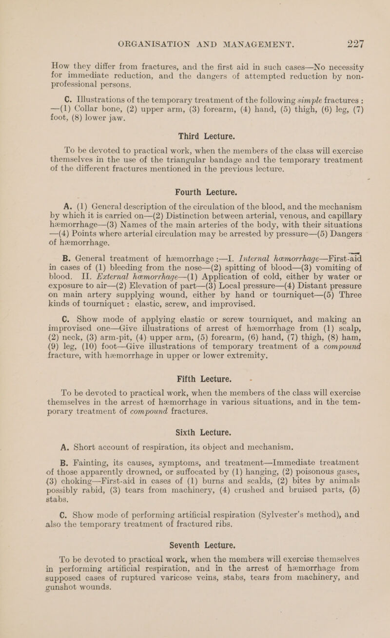 How they differ from fractures, and the first aid in such cases—No necessity for immediate reduction, and the dangers of attempted reduction by non- professional persons. C. Illustrations of the temporary treatment of the following simple fractures : —(1) Collar bone, (2) upper arm, (3) forearm, (4) hand, (5) thigh, (6) leg, (7) foot, (8) lower jaw. Third Lecture. To be devoted to practical work, when the members of the class will exercise themselves in the use of the triangular bandage and the temporary treatment of the different fractures mentioned in the previous lecture. Fourth Lecture. A. (1) General description of the circulation of the blood, and the mechanism by which it is carried on—(2) Distinction between arterial, venous, and capillary hemorrhage—(3) Names of the main arteries of the body, with their situations —(4) Points where arterial circulation may be arrested by pressure—(5) Dangers of hemorrhage. B. General treatment of hemorrhage :—I. Internal hemorrhage—First-aid in cases of (1) bleeding from the nose—(2) spitting of blood—(3) vomiting of blood. II. External hemorrhage—(1) Application of cold, either by water or exposure to air—(2) Elevation of part—(3) Local pressure—(4) Distant pressure on main artery supplying wound, either by hand or tourniquet—(5) Three kinds of tourniquet: elastic, screw, and improvised. C. Show mode of applying elastic or screw tourniquet, and making an improvised one—Give illustrations of arrest of hemorrhage from (1) scalp, (2) neck, (3) arm-pit, (4) upper arm, (5) forearm, (6) hand, (7) thigh, (8) ham, (9) leg, (10) foot—Give illustrations of temporary treatment of a compound fracture, with hemorrhage in upper or lower extremity. Fifth Lecture. = - To be devoted to practical work, when the members of the class will exercise themselves in the arrest of hemorrhage in various situations, and in the tem- porary treatment of compound fractures. Sixth Lecture. A. Short account of respiration, its object and mechanism. B. Fainting, its causes, symptoms, and treatment—Immediate treatment of those apparently drowned, or suffocated by (1) hanging, (2) poisonous gases, (3) choking—First-aid in cases of (1) burns and scalds, (2) bites by animals possibly rabid, (3) tears from machinery, (4) crushed and bruised parts, (5) stabs. C. Show mode of performing artificial respiration (Sylvester’s method), and also the temporary treatment of fractured ribs. Seventh Lecture. To be devoted to practical work, when the members will exercise themselves in performing artificial respiration, and in the arrest of hemorrhage from supposed cases of ruptured varicose veins, stabs, tears from machinery, and gunshot wounds,