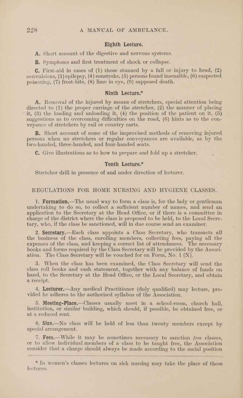 Eighth Lecture. A. Short account of the digestive and nervous systems. B. Symptoms and first treatment of shock or collapse. ©. First-aid in cases of (1) those stunned by a fall or injury to head, (2) convulsions, (3) epilepsy, (4) sunstroke, (5) persons found insensible, (6) suspected poisoning, (7) frost-bite, (8) lime in eye, (9) supposed death. Ninth Lecture.* A. Removal of the injured by means of stretchers, special attention being directed to (1) the proper carriage of the stretcher, (2) the manner of placing it, (3). the loading and unloading it, (4) the position of the patient on it, (5) suggestions as to overcoming difficulties on the road, (6) hints as to the con- veyance of stretchers by rail or country carts. B. Short account of some of the improvised methods of removing injured persons when no stretchers or regular conveyances are available, as by the two-handed, three-handed, and four-handed seats. : C. Give illustrations as to how to prepare and fold up a stretcher. Tenth Lecture.* Stretcher drill in presence of and under direction of lecturer. REGULATIONS FOR HOME NURSING AND HYGIENE CLASSES. 1. Formation.—The usual way to form a class is, for the lady or gentleman undertaking to do so, to collect a sufficient number of names, and send an application to the Secretary at the Head Office, or if there is a committee in charge of the district where the class is proposed to be held, to the Local Secre- tary, who, if the class be sanctioned, will in due course send an examiner. 2. Secretary.—Each class appoints a Class Secretary, who transacts all the business of the class, enrolling members, collecting fees, paying all the expenses of the class, and keeping a correct list of attendances. The necessary books and forms required by the Class Secretary will be provided by the Associ- ation. The Class Secretary will be vouched for on Form, No. 1 (N). 3. When the class has been examined, the Class Secretary will send the class roll books and cash statement, together with any balance of funds on hand, to the Secretary at the Head Office, or the Local Secretary, and obtain a receipt. 4. Lecturer.—Any medical Practitioner (duly qualified) may lecture, pro- vided he adheres to the authorised syllabus of the Association. 5. Meeting-Place.—Classes usually meet in a school-room, church hall, institution, or similar building, which should, if possible, be obtained free, or at a reduced rent. 6. Size.—No class will be held of less than twenty members except by special arrangement. 7. Fees.—While it may be sometimes necessary to sanction free classes, or to allow individual members of a class to be taught free, the Association consider that a charge should always be made according to the social position * In women’s classes lectures on sick nursing may take the place of these lectures.