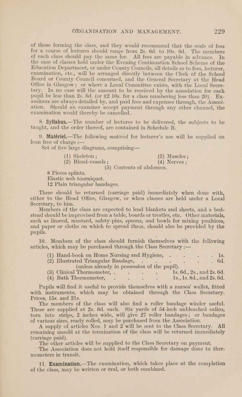of those forming the class, and they would recommend that the scale of fees for a course of lectures should range from 2s. 6d. to 10s. 6d. The members of each class should pay the same fee. All fees are payable in advance. In the case of classes held under the Evening Continuation School Scheme of the Education Department, or under County Councils, all details as to fees, lecturer, examination, ete., will be arranged directly between the Clerk of the School Board or County Council concerned, and the General Secretary at the Head Office in Glasgow; or where a Local Committee exists, with the Local Secre- tary. In no case will the amount to be received by the association for each pupil be less than 2s. 6d. (or £2 10s. for a class numbering less than 20). Ex- aminers are always detailed by, and paid fees and expenses through, the Associ- ation. Should an examiner accept payment through any other channel, the examination would thereby be cancelled.. 8. Syllabus.—The number of lectures to be delivered, the subjects to be taught, and the order thereof, are contained in Schedule B. 9. Matériel.—The following matériel for lecturer’s use will be supplied on loan free of charge :— Set of five large diagrams, comprising— (1) Skeleton ; — (3) Muscles ; (2) Blood-vessels ; (4) Nerves ; (5) Contents of abdomen. 8 Pieces splints. Elastic web tourniquet. 12 Plain triangular bandages. These should be returned (carriage paid) immediately when done with, either to the Head Office, Glasgow, or when classes are held under a Local Secretary, to him. Members of the class are expected to lend blankets and sheets, and a bed- stead should be improvised from a table, boards or trestles, etc. Other materials, such as linseed, mustard, safety-pins, spoons, and bowls for mixing poultices, and paper or cloths on which to spread them, should also be provided by the pupils. 10. Members of the class should furnish themselves with the following articles, which may be purchased through the Class Secretary :— (1) Hand-book on Home Nursing and Hygiene, . ( : a te. (2) Illustrated Triangular Bandage, ; : : 6d. (unless already in possession of the pupil). (3) Clinical Thermometer, . ; , ; 1s. 6d., 2s., and 2s. 6d. (4) Bath Thermometer, . ; , S 1s., 1s. 8d., and 2s. 6d. Pupils will find it useful to provide themselves with a nurses’ wallet, fitted with instruments, which may be obtained through the Class Secretary. Prices, 15s. and 21s. The members of the class will also find a roller bandage winder useful. These are supplied at 2s. 6d. each. Six yards of 54-inch unbleached calico, torn into strips, 2 inches wide, will give 27 roller bandages; or bandages of various sizes, ready rolled, may be purchased from the Association. - A supply of articles Nos. 1 and 2 will be sent to the Class Secretary. All remaining unsold at the termination of the class will be returned immediately (carriage paid). The other articles will be supplied to the Class Secretary on payment. ‘The Association does not hold itself responsible for damage done to ther- mometers in transit. 11. Examination.—The examination, which takes place at the completion of the class, may be written or oral, or both combined.