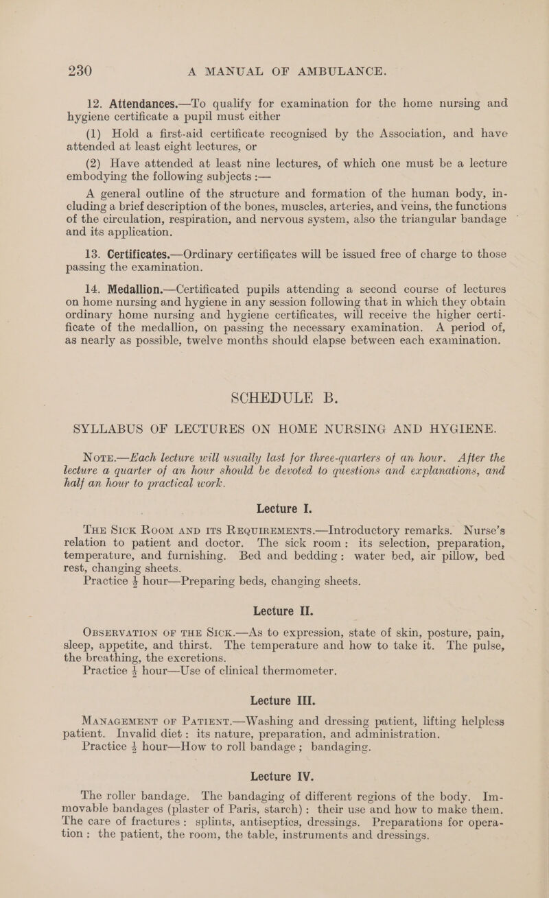 12. Attendances.—To qualify for examination for the home nursing and hygiene certificate a pupil must either (1) Hold a first-aid certificate recognised by the Association, and have attended at least eight lectures, or (2) Have attended at least nine lectures, of which one must be a lecture embodying the following subjects :— A general outline of the structure and formation of the human body, in- cluding a brief description of the bones, muscles, arteries, and veins, the functions of the circulation, respiration, and nervous system, also the triangular bandage and its application. 13. Certificates —Ordinary certificates will be issued free of charge to those passing the examination. 14. Medallion.—Certificated pupils attending a second course of lectures on home nursing and hygiene in any session following that in which they obtain ordinary home nursing and hygiene certificates, will receive the higher certi- ficate of the medallion, on passing the necessary examination. A period of, as nearly as possible, twelve months should elapse between each examination. SCHEDULE B. SYLLABUS OF LECTURES ON HOME NURSING AND HYGIENE. Notre.—ELach lecture will usually last for three-quarters of an hour. After the lecture a quarter of an hour should be devoted to questions and explanations, and half an hour to practical work. Lecture I. THE Sick Room anp Its RequirEMENTS.—Introductory remarks. Nurse’s relation to patient and doctor. The sick room: its selection, preparation, temperature, and furnishing. Bed and bedding: water bed, air pillow, bed rest, changing sheets. Practice 4 hour—Preparing beds, changing sheets. Lecture II. OBSERVATION OF THE Sick.—As to expression, state of skin, posture, pain, sleep, appetite, and thirst. The temperature and how to take it. The pulse, the breathing, the excretions. Practice 4 hour—Use of clinical thermometer, Lecture III. MANAGEMENT OF PaTiENT.—Washing and dressing patient, lifting helpless patient. Invalid diet: its nature, preparation, and administration. Practice 4 hour—How to roll bandage; bandaging. Lecture IV. The roller bandage. The bandaging of different regions of the body. Im- movable bandages (plaster of Paris, starch): their use and how to make them. The care of fractures: splints, antiseptics, dressings. Preparations for opera- tion: the patient, the room, the table, instruments and dressings.