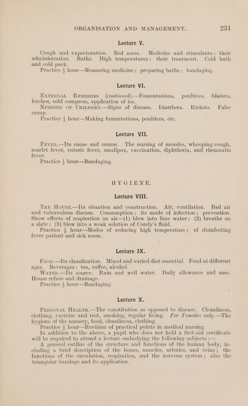 Lecture V. Cough and expectoration. Bed sores. Medicine and stimulants: their administration. Baths. High temperatures: their treatment. Cold bath and cold pack. Practice $ hour—Measuring medicine; preparing baths: bandaging. Lecture VI. EXTERNAL REMEDIES (continuved)—Fomentations, poultices, blisters, leeches, cold compress, application of ice. Nursinc oF CHmprREN.—Siens of disease. Diarrhea. Rickets. False croup. Practice } hour—Making fomentations, poultices, etc. Lecture VII. Frver.—lIts cause and course. The nursing of measles, whooping-cough, scarlet fever, enteric fever, smallpox, vaccination, diphtheria, and rheumatic fever. Practice } hour—Bandaging. HY -GilLEN &amp;: Lecture VIII. THe Hovsz.—lIts situation and construction. Air, ventilation. Bad air and tuberculous disease. Consumption: its mode of infection; prevention. Show effects of respiration on air—(1) blow into lime water; (2) breathe on a slate; (3) blow into a weak solution of Condy’s fluid. Practice } hour—Modes of reducing high temperature; of disinfecting fever patient and sick room. = Lecture IX. Foop.—lIts classification. Mixed and varied diet essential. Food at different ages. Beverages: tea, coffee, alcohol. WateER.—Its source. Rain and well water. Daily allowance and uses. House refuse and drainage. Practice 4 hour—Bandaging. Lecture X. PrersonaL Heattu.—tThe constitution as opposed to disease. Cleanliness, clothing, exercise and rest, smoking, regular living. For Females only.—The hygiene of the nursery, food, cleanliness, clothing. Practice 4} hour—Revision of practical points in medical nursing. In addition to the above, a pupil who does not hold a first-aid certificate will be required to attend a lecture embodying the following subjects :— A general outline of the structure and functions of the human body, in- cluding a brief description of the bones, muscles, arteries, and veins; the functions of the circulation, respiration, and the nervous system; also the triangular bandage and its application.
