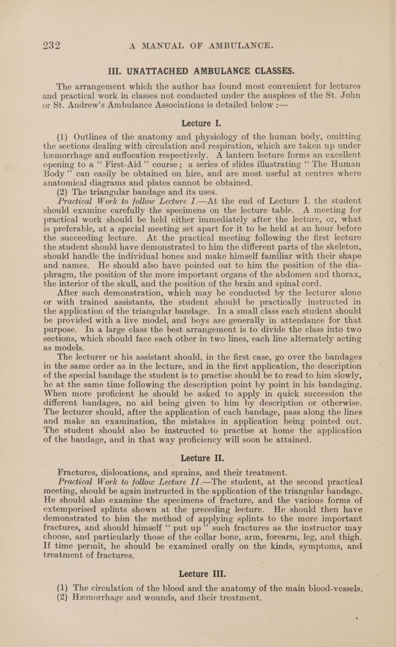 II. UNATTACHED AMBULANCE CLASSES. The arrangement which the author has found most convenient for lectures and practical work in classes not conducted under the auspices of the St. John or St. Andrew’s Ambulance Associations is detailed below :— Lecture I. (1) Outlines of the anatomy and physiology of the human body, omitting the sections dealing with circulation and respiration, which are taken up under hemorrhage and suffocation respectively. A lantern lecture forms an excellent opening to a “ First-Aid”’ course; a series of slides illustrating “* The Human Body ” can easily be obtained on hire, and are most useful at centres where anatomical diagrams and plates cannot be obtained. (2) The triangular bandage and its uses. Practical Work to follow Lecture I—At the end of Lecture I. the student should examine carefully the specimens on the lecture table. A meeting for practical work should be held either immediately after the lecture, or, what is preferable, at a special meeting set apart for it to be held at an hour before the succeeding lecture. At the practical meeting following the first lecture the student should have demonstrated to him the different parts of the skeleton, should handle the individual bones and make himself familiar with their shape and names. He should also have pointed out to him the position of the dia- phragm, the position of the more important organs of the abdomen and thorax, the interior of the skull, and the position of the brain and spinal cord. After such demonstration, which may be conducted by the lecturer alone or with trained assistants, the student should be practically imstructed in the application of the triangular bandage. In a small class each student should be provided with a live model, and boys are generally in attendance for that purpose. In a large class the best arrangement is to divide the class into two sections, which should face each other in two lines, each line alternately acting as models. The lecturer or his assistant should, in the first case, go over the bandages in the same order as in the lecture, and in the first application, the description of the special bandage the student is to practise should be to read to him slowly, he at the same time following the description point by point in his bandaging. When more proficient he should be asked to apply in quick succession the different bandages, no aid being given to him by description or otherwise. The lecturer should, after the application of each bandage, pass along the lines and make an examination, the mistakes in application being pointed out. The student should also be instructed to practise at home the application of the bandage, and in that way proficiency will soon be attained. Lecture II. Fractures, dislocations, and sprains, and their treatment. Practical Work to follow Lecture II.—The student, at the second practical meeting, should be again instructed in the application of the triangular bandage. He should also examine the specimens of fracture, and the various forms of extemporised splints shown at the preceding lecture. He should then have demonstrated to him the method of applying splints to the more important fractures, and should himself ‘‘ put up” such fractures as the instructor may choose, and particularly those of the collar bone, arm, forearm, leg, and thigh. If time permit, he should be examined orally on the kinds, symptoms, and treatment of fractures. Lecture III. (1) The circulation of the blood and the anatomy of the main blood-vessels.
