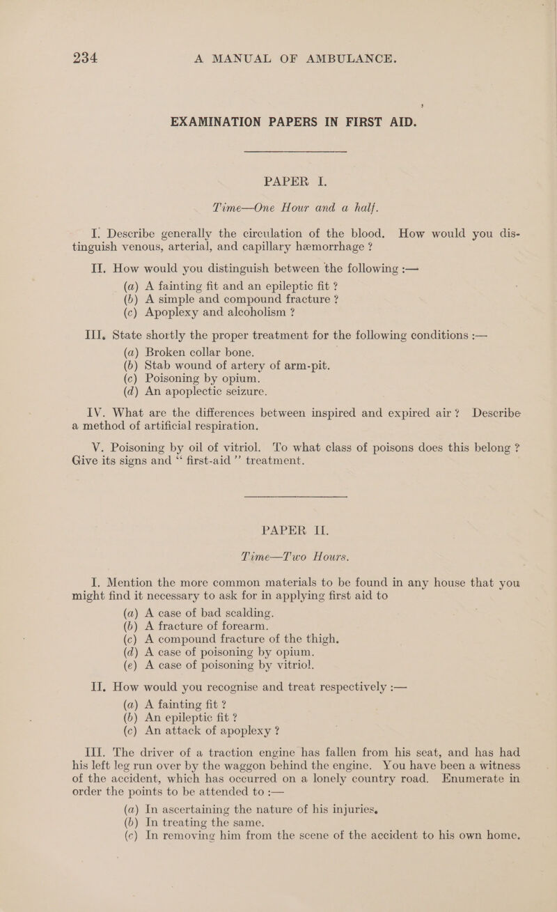 EXAMINATION PAPERS IN FIRST AID. PAPER I. Time—One Hour and a half. I. Describe generally the circulation of the blood. How would you dis- tinguish venous, arterial, and capillary hemorrhage ? II. How would you distinguish between the following :— (a) A fainting fit and an epileptic fit ? (b) A simple and compound fracture ? (c) Apoplexy and alcoholism ? III. State shortly the proper treatment for the following conditions :— (a) Broken collar bone. . (6) Stab wound of artery of arm-pit. (c) Poisoning by opium. (d) An apoplectic seizure. IV. What are the differences between inspired and expired air? Describe a method of artificial respiration. V. Poisoning by oil of vitriol. To what class of poisons does this belong ? Give its signs and “‘ first-aid ’’ treatment. PAPER It. Time—Two Hours. I, Mention the more common materials to be found in any house that you might find it necessary to ask for in applying first aid to (a) A case of bad scalding. (b) A fracture of forearm. (c) A compound fracture of the thigh. (d) A case of poisoning by opium. (e) A case of poisoning by vitriol. II. How would you recognise and treat respectively :— (a) A fainting fit ? (b) An epileptic fit ? (c) An attack of apoplexy ? III. The driver of a traction engine has fallen from his seat, and has had his left leg run over by the waggon behind the engine. You have been a witness of the accident, which has occurred on a lonely country road. Enumerate in order the points to be attended to :— (a) In ascertaining the nature of his injuries. (b) In treating the same. (c) In removing him from the scene of the accident to his own home.