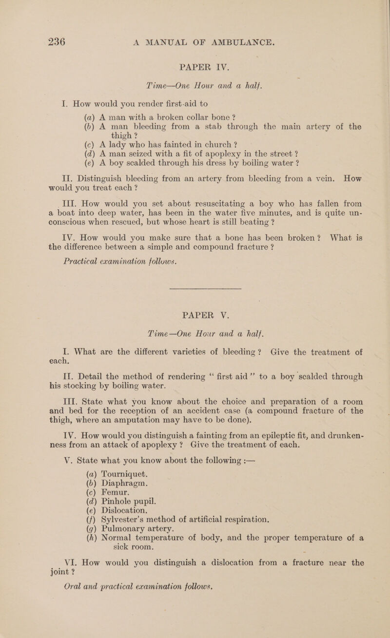 PAPER IV. Time—One Hour and a half. I. How would you render first-aid to (a) A man with a broken collar bone ? (6) A man bleeding from a stab through the main artery of the thigh ? (c) A lady who has fainted in church ? (dz) A man seized with a fit of apoplexy in the street ? (e) A boy scalded through his dress by boiling water ? II. Distinguish bleeding from an artery from bleeding from a vein. How would you treat each ? III. How would you set about resuscitating a boy who has fallen from a boat into deep water, has been in the water five minutes, and is quite un- conscious when. rescued, but whose heart is still beating ? IV. How would you make sure that a bone has been broken? What is the difference between a simple and compound fracture ? Practical examination follows. PAPER V. Time—One Hour and a half. I. What are the different varieties of bleeding? Give the treatment of each. II. Detail the method of rendering “ first aid’? to a boy scalded through his stocking by boiling water. III. State what you know about the choice and preparation of a room and bed for the reception of an accident case (a compound fracture of the thigh, where an amputation may have to be done). IV. How would you distinguish a fainting from an epileptic fit, and drunken- ness from an attack of apoplexy ? Give the treatment of each. V. State what you know about the following :— (a) Tourniquet. (b) Diaphragm. (c) Femur. (d) Pinhole pupil. (e) Dislocation. (f) Sylvester’s method of artificial respiration, (g) Pulmonary artery. (hk) Normal temperature of body, and the proper temperature of a sick room. VI. How would you distinguish a dislocation from a fracture near the joint ?