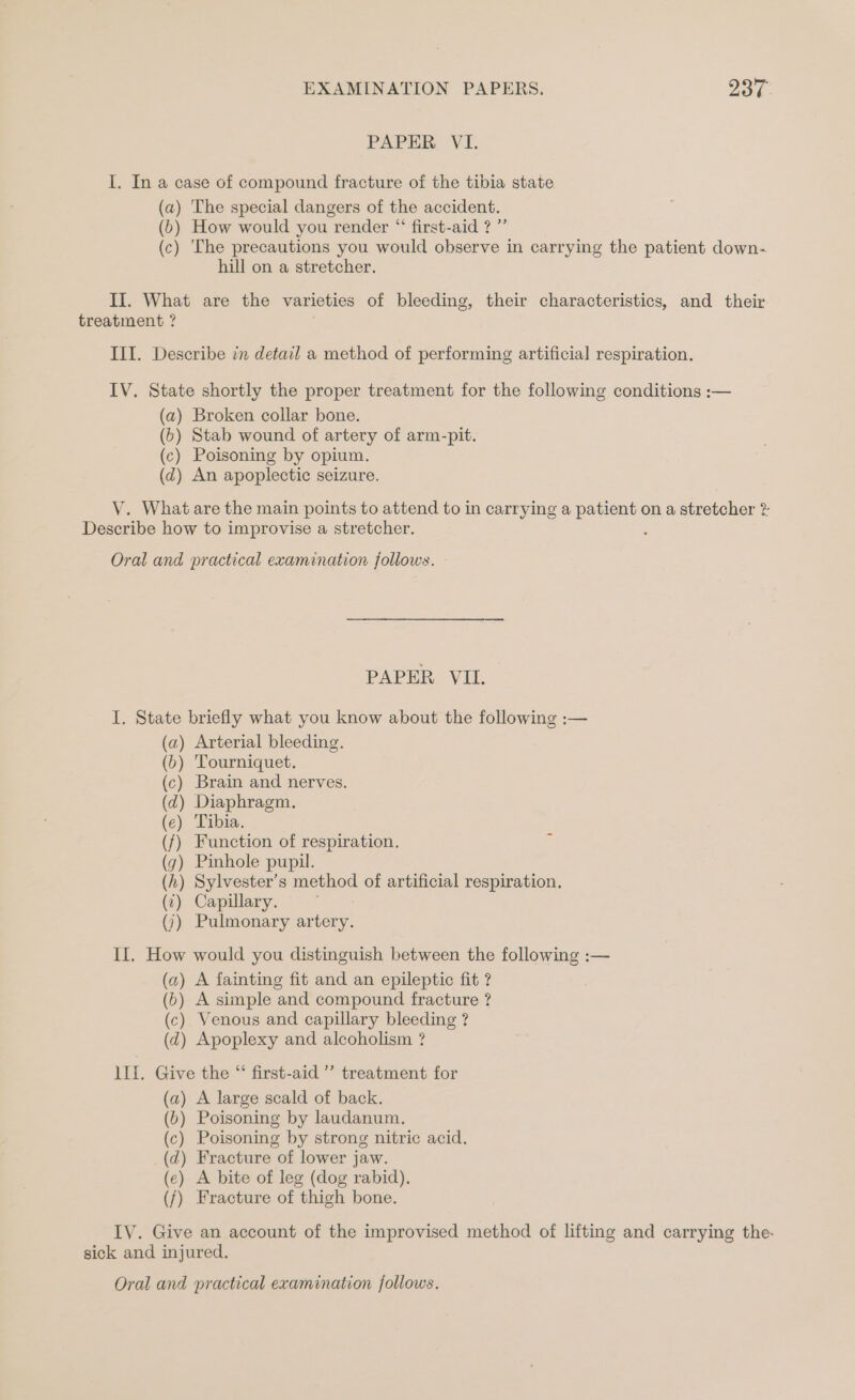 PAPER VI. I. In a case of compound fracture of the tibia state (a) The special dangers of the accident. (b) How would you render “ first-aid ? ”’ (c) ‘The precautions you would observe in carrying the patient down- hill on a stretcher. II. What are the varieties of bleeding, their characteristics, and their treatment ? III. Describe in detail a method of performing artificial respiration. IV. State shortly the proper treatment for the following conditions :— (a) Broken collar bone. (6) Stab wound of artery of arm-pit. (c) Poisoning by opium. (dz) An apoplectic seizure. V. What are the main points to attend to in carrying a patient on a stretcher ? Describe how to improvise a stretcher. : Oral and practical examination follows. PAPER VIL. I. State briefly what you know about the following :— (a) Arterial bleeding. (6b) Tourniquet. (c) Brain and nerves. (d) Diaphragm. (e) Tibia. (f) Function of respiration. (7) Pinhole pupil. (h) Sylvester’s method of artificial respiration. (7) Capillary. (7) Pulmonary artery. If. How would you distinguish between the following :— (a) A fainting fit and an epileptic fit ? (6) A simple and compound fracture ? (c) Venous and capillary bleeding ? (d) Apoplexy and alcoholism ? 1lIf. Give the “ first-aid ’’ treatment for (a) A large scald of back. (6) Poisoning by laudanum. (c) Poisoning by strong nitric acid. (d) Fracture of lower jaw. (e) A bite of leg (dog rabid), (/) Fracture of thigh bone. IV. Give an account of the improvised method of lifting and carrying the- sick and injured.